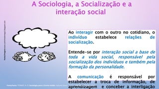Ao interagir com o outro no cotidiano, o
indivíduo estabelece relações de
socialização.
Entende-se por interação social a base de
toda a vida social, responsável pela
socialização dos indivíduos e também pela
formação da personalidade.
A comunicação é responsável por
estabelecer a troca de informação, de
aprendizagem e conceber a interligação
A Sociologia, a Socialização e a
interação social
Fonte/imagem:www.cantinhodamegs2.blogspot.com
Fonte/texto: TOMAZI, N. D. Sociologia para o Ensino médio. Volume único - 3. ed. – São Paulo: Saraiva, 2013.
 