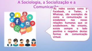 A Sociologia, a Socialização e a
Comunicação
As redes sociais como o
Facebook, o Twiter, o
Whatsap, são exemplos de
como a comunicação se
estabelece nas novas
relações humanas que se
estabelecem. No entanto,
existe sempre o lado
positivo e negativo destas
formas de comunicação
virtual.
 