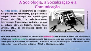 A Sociologia, a Socialização e a
Comunicação
As redes sociais se integraram ao cotidiano
das pessoas tão fortemente, que passaram a
compor novos espaços de aprendizagem
(Cursos de EAD), de relacionamentos
interpessoais (casamentos, amizades, grupos
de estudo, etc.), de trabalho (blogs, lojas
virtuais, etc.), de mobilização social, de
denúncias, etc...
Essa nova forma de expressão do processo de socialização tem mudado o hábito dos indivíduos e
reflete uma mudança social no comportamento das pessoas, como por exemplo não conversar com
outras pessoas, não assistir uma televisão , as crianças deixam de brincar para ficar mexendo nessas
rede sociais , como o Youtube, Instagram , Tiktok ... São alguns exemplos.
Fonte/imagem:www.youtube.com
Fonte/texto: TOMAZI, N. D. Sociologia para o Ensino médio. Volume único - 3. ed. – São Paulo: Saraiva, 2013.
 