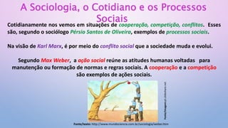 A Sociologia, o Cotidiano e os Processos
Sociais
Cotidianamente nos vemos em situações de cooperação, competição, conflitos. Esses
são, segundo o sociólogo Pérsio Santos de Oliveira, exemplos de processos sociais.
Na visão de Karl Marx, é por meio do conflito social que a sociedade muda e evolui.
Segundo Max Weber, a ação social reúne as atitudes humanas voltadas para
manutenção ou formação de normas e regras sociais. A cooperação e a competição
são exemplos de ações sociais.
Fonte/texto: http://www.mundociencia.com.br/sociologia/weber.htm
Fonte/imagem:pt.slideshare.net
 