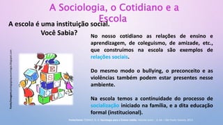 A Sociologia, o Cotidiano e a
Escola
A escola é uma instituição social.
Você Sabia? No nosso cotidiano as relações de ensino e
aprendizagem, de coleguismo, de amizade, etc.,
que construímos na escola são exemplos de
relações sociais.
Do mesmo modo o bullying, o preconceito e as
violências também podem estar presentes nesse
ambiente.
Na escola temos a continuidade do processo de
socialização iniciado na família, e a dita educação
formal (institucional).
Fonte/imagem:pedagogiaquecontagia.blogspot.com
Fonte/texto: TOMAZI, N. D. Sociologia para o Ensino médio. Volume único - 3. ed. – São Paulo: Saraiva, 2013.
 