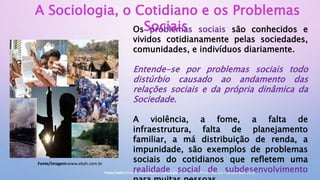 A Sociologia, o Cotidiano e os Problemas
Sociais
Os problemas sociais são conhecidos e
vividos cotidianamente pelas sociedades,
comunidades, e indivíduos diariamente.
Entende-se por problemas sociais todo
distúrbio causado ao andamento das
relações sociais e da própria dinâmica da
Sociedade.
A violência, a fome, a falta de
infraestrutura, falta de planejamento
familiar, a má distribuição de renda, a
impunidade, são exemplos de problemas
sociais do cotidianos que refletem uma
realidade social de subdesenvolvimento
Fonte/imagem:www.ebah.com.br
Fonte/texto:DIAS, R. Introdução à Sociologia. 2. ed. – São Paulo: Pearson Prentice Hall, 2010.
 