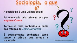 A Sociologia é uma Ciência Social.
Foi enunciada pela primeira vez por
Auguste Comte.
Tornou-se mais conhecida a partir
dos estudos de Émile Durkheim.
É popularmente conhecida como
sendo a ciência que estuda a
sociedade. Fonte/imagem:blogdomariofortes.blogspot.com
 