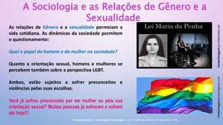 As relações de Gênero e a sexualidade permeiam a
vida cotidiana. As dinâmicas da sociedade permitem
o questionamento:
Qual o papel do homem e da mulher na sociedade?
Quanto a orientação sexual, homens e mulheres se
percebem também sobre a perspectiva LGBT.
Ambos, estão sujeitos a sofrer preconceitos e
violências pelas suas escolhas.
Você já sofreu preconceito por ser mulher ou pela sua
orientação sexual? Muitas pessoas já sofreram e sofrem
até hoje!!!
Fonte/imagem:pt.slideshare.net
A Sociologia e as Relações de Gênero e a
Sexualidade
Fonte/imagem:br.blastingnews.com
Fonte/texto:DIAS, R. Introdução à Sociologia. 2. ed. – São Paulo: Pearson Prentice Hall, 2010.
 
