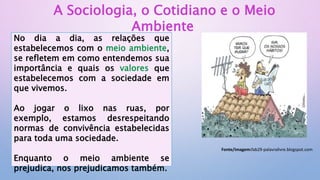 A Sociologia, o Cotidiano e o Meio
Ambiente
No dia a dia, as relações que
estabelecemos com o meio ambiente,
se refletem em como entendemos sua
importância e quais os valores que
estabelecemos com a sociedade em
que vivemos.
Ao jogar o lixo nas ruas, por
exemplo, estamos desrespeitando
normas de convivência estabelecidas
para toda uma sociedade.
Enquanto o meio ambiente se
prejudica, nos prejudicamos também.
Fonte/imagem:fab29-palavralivre.blogspot.com
 