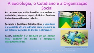 A Sociologia, o Cotidiano e a Organização
Social
As pessoas que estão inseridas em ambas as
sociedades, exercem papeis distintos. Contudo,
todas são consideradas cidadãs.
Segundo o Sociólogo Reinaldo Dias, a cidadania
é a condição de um indivíduo como membro de
um Estado e portador de direitos e obrigações.
Assim, CIDADÃO é a condição de um homem
livre, portador de direitos e obrigações,
assegurados em LEI.
Fonte/imagem:newsrondonia.com.br
Fonte/imagem:projetovivercomcivilidade.blogspot.com
Fonte/texto:DIAS, R. Introdução à Sociologia. 2. ed. – São Paulo: Pearson Prentice Hall, 2010.
 