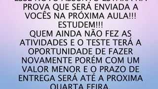 ESSE NOVO ASSUNTO ESTARÁ NA
PROVA QUE SERÁ ENVIADA A
VOCÊS NA PRÓXIMA AULA!!!
ESTUDEM!!!
QUEM AINDA NÃO FEZ AS
ATIVIDADES E O TESTE TERÁ A
OPORTUNIDADE DE FAZER
NOVAMENTE PORÉM COM UM
VALOR MENOR E O PRAZO DE
ENTREGA SERÁ ATÉ A PROXIMA
 