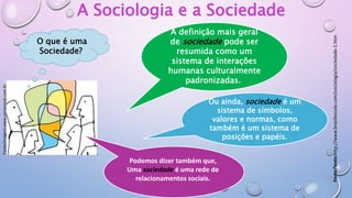 Fonte/imagem:www.consensojr.com.br
A Sociologia e a Sociedade
A definição mais geral
de sociedade pode ser
resumida como um
sistema de interações
humanas culturalmente
padronizadas.
Ou ainda, sociedade é um
sistema de símbolos,
valores e normas, como
também é um sistema de
posições e papéis.
Podemos dizer também que,
Uma sociedade é uma rede de
relacionamentos sociais.
O que é uma
Sociedade?
Fonte/texto:http://www.brasilescola.com/sociologia/sociedade-1.htm
 