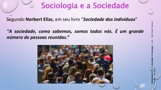 Sociologia e a Sociedade
Segundo Norbert Elias, em seu livro “Sociedade dos indivíduos”
"A sociedade, como sabemos, somos todos nós. É um grande
número de pessoas reunidas.”
Fonte/texto:DIAS,
R.
Introdução
à
Sociologia.
2.
ed.
–
São
Paulo:
Pearson
Prentice
Hall,
2010.
 