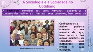 Conhecendo-se
melhor, pode-se
entender a sua
maneira de agir,
bem como a dos
outros membros da
sociedade. Suas
motivações, seus
limites e suas
tradições.
A Sociologia e a Sociedade no
Cotidiano
A Sociologia contribui aos seres humanos, ajudando-os a
compreender melhor a si mesmos, seus conceitos, bem como da
sociedade onde vivem.
Fonte/imagem:fnportal.blogspot.com
Fonte/texto:DIAS,
R.
Introdução
à
Sociologia.
2.
ed.
–
São
Paulo:
Pearson
Prentice
Hall,
2010.
 