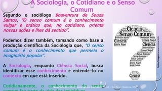 A Sociologia, o Cotidiano e o Senso
Comum
Segundo o sociólogo Boaventura de Souza
Santos, “O senso comum é o conhecimento
vulgar e prático que, no cotidiano, orienta
nossas ações e lhes dá sentido”.
Podemos dizer também, tomando como base a
produção científica da Sociologia que, “O senso
comum é o conhecimento que permeia o
imaginário popular”.
A Sociologia, enquanto Ciência Social, busca
identificar esse conhecimento e entende-lo no
contexto em que está inserido.
Cotidianamente, o conhecimento do senso
Fonte/imagem:www.ensinar.info
Fonte/texto:MODERNA. Sociologia em movimento – 1. ed. – São Paulo: Moderna, 2013.
 