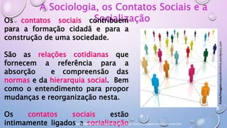 A Sociologia, os Contatos Sociais e a
Socialização
Os contatos sociais contribuem
para a formação cidadã e para a
construção de uma sociedade.
São as relações cotidianas que
fornecem a referência para a
absorção e compreensão das
normas e da hierarquia social. Bem
como o entendimento para propor
mudanças e reorganização nesta.
Os contatos sociais estão
intimamente ligados a socialização
Fonte/imagem:expandironline.wordpress.com
Fonte/texto:http://www.mundoeducacao.com/sociologia/contatos-sociais.htm
 