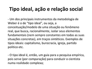 Tipo ideal, ação e relação social
- Um dos principais instrumentos da metodologia de
Weber é o de “tipo ideal”, ou seja, a
conceituação/modelo de uma situação ou fenômeno
real, que busca, racionalmente, isolar seus elementos
fundamentais (nem sempre constantes em todas as suas
situações concretas), em traços sintéticos. Exemplos de
tipos ideais: capitalismo, burocracia, igreja, partido
político etc.
- O tipo ideal é, então, um guia para a pesquisa empírica,
pois serve (por comparação) para conduzir o cientista
numa realidade complexa;
 