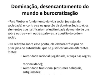 Dominação, desencantamento do
mundo e burocratização
- Para Weber o fundamento da vida social (ou seja, da
sociedade) encontra-se na questão da dominação, isto é, os
elementos que justificariam a legitimidade do mando de uns
sobre outros – em outras palavras, a questão da ordem
social;
- Na reflexão sobre esse ponto, ele elabora três tipos de
princípios de autoridade, que se justificariam em diferentes
fontes:
:: Autoridade racional (legalidade, crença nas regras,
racionalidade);
:: Autoridade tradicional (costumes habituais,
antiguidade);
 
