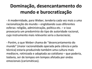 Dominação, desencantamento do
mundo e burocratização
- A modernidade, para Weber, tenderia cada vez mais a uma
racionalização do mundo – englobando suas diferentes
esferas: religião, administração, política etc. – e isso
provocaria um predomínio do tipo de autoridade racional,
cujo instrumento mais relevante seria a burocracia;
- Porém, o que Weber chama de “desencantamento do
mundo” (maior racionalidade operada pela ciência e pela
técnica) estaria produzindo também uma cultura mais
medíocre, rotinizada e adaptada ao cotidiano – que poderia,
todavia, ser de tempos em tempos afetada por ondas
emocionais (carismáticas).
 