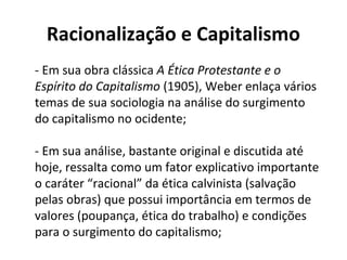Racionalização e Capitalismo
- Em sua obra clássica A Ética Protestante e o
Espírito do Capitalismo (1905), Weber enlaça vários
temas de sua sociologia na análise do surgimento
do capitalismo no ocidente;
- Em sua análise, bastante original e discutida até
hoje, ressalta como um fator explicativo importante
o caráter “racional” da ética calvinista (salvação
pelas obras) que possui importância em termos de
valores (poupança, ética do trabalho) e condições
para o surgimento do capitalismo;
 