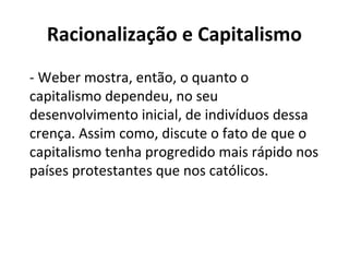 Racionalização e Capitalismo
- Weber mostra, então, o quanto o
capitalismo dependeu, no seu
desenvolvimento inicial, de indivíduos dessa
crença. Assim como, discute o fato de que o
capitalismo tenha progredido mais rápido nos
países protestantes que nos católicos.
 