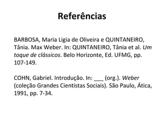 Referências
BARBOSA, Maria Ligia de Oliveira e QUINTANEIRO,
Tânia. Max Weber. In: QUINTANEIRO, Tânia et al. Um
toque de clássicos. Belo Horizonte, Ed. UFMG, pp.
107-149.
COHN, Gabriel. Introdução. In: ___ (org.). Weber
(coleção Grandes Cientistas Sociais). São Paulo, Ática,
1991, pp. 7-34.
 