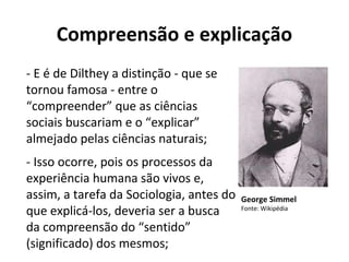 Compreensão e explicação
- E é de Dilthey a distinção - que se
tornou famosa - entre o
“compreender” que as ciências
sociais buscariam e o “explicar”
almejado pelas ciências naturais;
- Isso ocorre, pois os processos da
experiência humana são vivos e,
assim, a tarefa da Sociologia, antes do
que explicá-los, deveria ser a busca
da compreensão do “sentido”
(significado) dos mesmos;
George Simmel
Fonte: Wikipédia
 