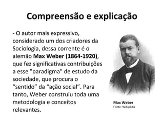 Compreensão e explicação
- O autor mais expressivo,
considerado um dos criadores da
Sociologia, dessa corrente é o
alemão Max Weber (1864-1920),
que fez significativas contribuições
a esse "paradigma" de estudo da
sociedade, que procura o
“sentido” da “ação social”. Para
tanto, Weber construiu toda uma
metodologia e conceitos
relevantes.
Max Weber
Fonte: Wikipédia
 
