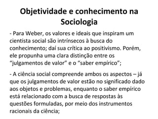 Objetividade e conhecimento na
Sociologia
- Para Weber, os valores e ideais que inspiram um
cientista social são intrínsecos à busca do
conhecimento; daí sua crítica ao positivismo. Porém,
ele propunha uma clara distinção entre os
“julgamentos de valor” e o “saber empírico”;
- A ciência social compreende ambos os aspectos – já
que os julgamentos de valor estão no significado dado
aos objetos e problemas, enquanto o saber empírico
está relacionado com a busca de respostas às
questões formuladas, por meio dos instrumentos
racionais da ciência;
 