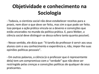 Objetividade e conhecimento na
Sociologia
- Todavia, o cientista social não deve estabelecer receitas para a
praxis, nem dizer o que deve ser feito, mas sim o que pode ser feito.
Isso porque a ação prática vincula-se a deveres e convicções que
estão ancorados no mundo da política prática. E, para Weber, a
ciência social deve distinguir-se dessa esfera tanto quanto possível;
- Nesse sentido, ele dizia que: “A tarefa do professor é servir aos seus
alunos com o seu conhecimento e experiência e, não, impor-lhe suas
opiniões políticas pessoais”.
- Em outras palavras, a ciência (e o professor que é representante
dela) tem um compromisso com a “verdade” que não deve ser
restringido pelas crenças e convicções políticas de qualquer de seus
praticantes.
 