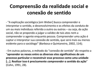 Compreensão da realidade social e
conexão de sentido
- “A explicação sociológica [em Weber] busca compreender e
interpretar o sentido, o desenvolvimento e os efeitos da conduta de
um ou mais indivíduos referida a outro ou outros – ou seja, da ação
social, não se propondo a julgar a validez de tais atos nem a
compreender o agente enquanto pessoa. Compreender uma ação é
captar e interpretar sua conexão de sentido, que será mais ou menos
evidente para o sociólogo” (Barbosa e Quintaneiro, 2002, 114);
- Em outras palavras, o método da “conexão de sentido” diz respeito a
“apreender os nexos entre os diversos elos significativos de um
processo particular e reconstruir esse processo como uma unidade
[...]. Realizar isso é precisamente compreender o sentido da ação”
(Cohn, 1991, 28).
 