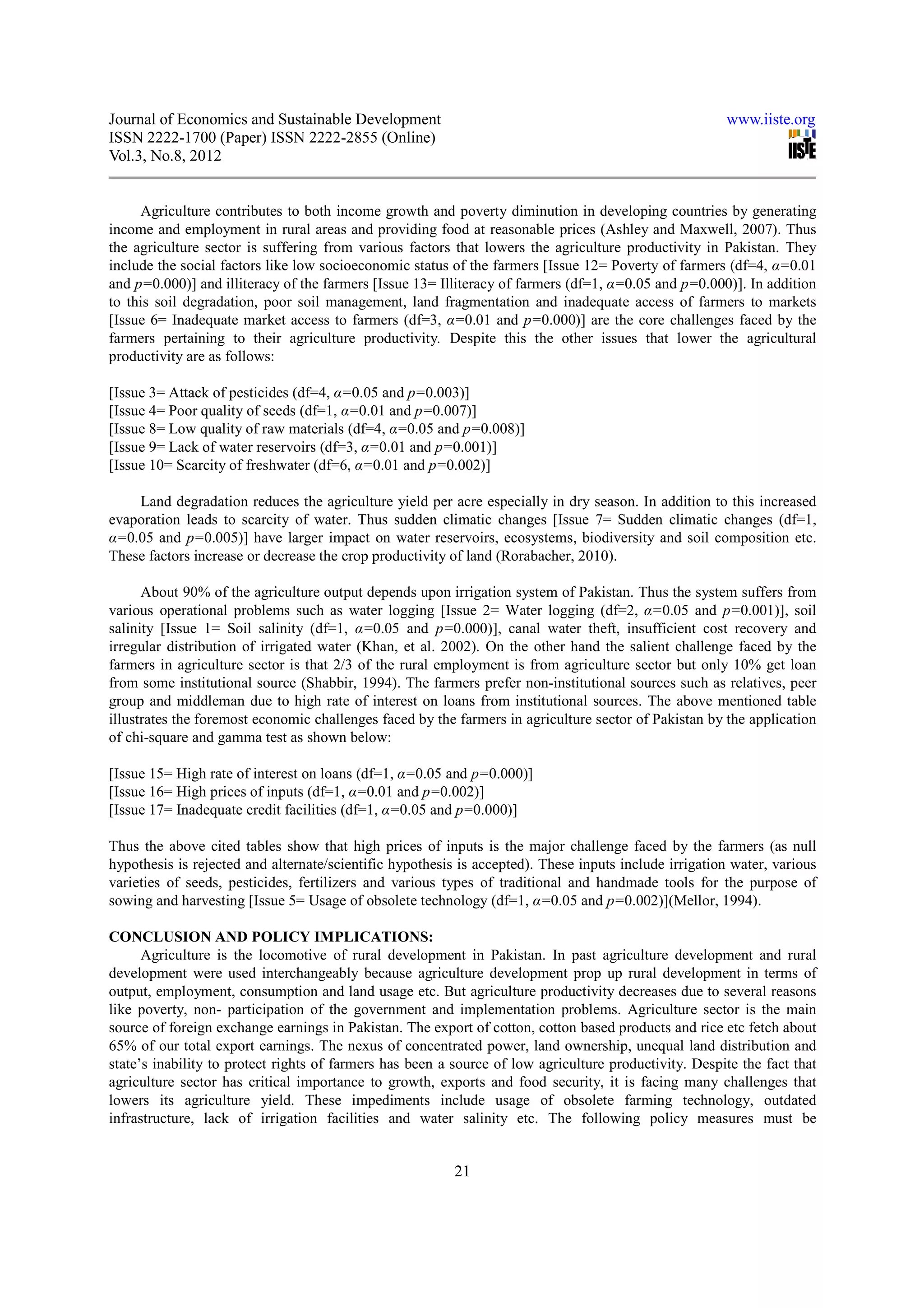 Journal of Economics and Sustainable Development                                                       www.iiste.org
ISSN 2222-1700 (Paper) ISSN 2222-2855 (Online)
Vol.3, No.8, 2012


     Agriculture contributes to both income growth and poverty diminution in developing countries by generating
income and employment in rural areas and providing food at reasonable prices (Ashley and Maxwell, 2007). Thus
the agriculture sector is suffering from various factors that lowers the agriculture productivity in Pakistan. They
include the social factors like low socioeconomic status of the farmers [Issue 12= Poverty of farmers (df=4, α=0.01
and p=0.000)] and illiteracy of the farmers [Issue 13= Illiteracy of farmers (df=1, α=0.05 and p=0.000)]. In addition
to this soil degradation, poor soil management, land fragmentation and inadequate access of farmers to markets
[Issue 6= Inadequate market access to farmers (df=3, α=0.01 and p=0.000)] are the core challenges faced by the
farmers pertaining to their agriculture productivity. Despite this the other issues that lower the agricultural
productivity are as follows:

[Issue 3= Attack of pesticides (df=4, α=0.05 and p=0.003)]
[Issue 4= Poor quality of seeds (df=1, α=0.01 and p=0.007)]
[Issue 8= Low quality of raw materials (df=4, α=0.05 and p=0.008)]
[Issue 9= Lack of water reservoirs (df=3, α=0.01 and p=0.001)]
[Issue 10= Scarcity of freshwater (df=6, α=0.01 and p=0.002)]

    Land degradation reduces the agriculture yield per acre especially in dry season. In addition to this increased
evaporation leads to scarcity of water. Thus sudden climatic changes [Issue 7= Sudden climatic changes (df=1,
α=0.05 and p=0.005)] have larger impact on water reservoirs, ecosystems, biodiversity and soil composition etc.
These factors increase or decrease the crop productivity of land (Rorabacher, 2010).

      About 90% of the agriculture output depends upon irrigation system of Pakistan. Thus the system suffers from
various operational problems such as water logging [Issue 2= Water logging (df=2, α=0.05 and p=0.001)], soil
salinity [Issue 1= Soil salinity (df=1, α=0.05 and p=0.000)], canal water theft, insufficient cost recovery and
irregular distribution of irrigated water (Khan, et al. 2002). On the other hand the salient challenge faced by the
farmers in agriculture sector is that 2/3 of the rural employment is from agriculture sector but only 10% get loan
from some institutional source (Shabbir, 1994). The farmers prefer non-institutional sources such as relatives, peer
group and middleman due to high rate of interest on loans from institutional sources. The above mentioned table
illustrates the foremost economic challenges faced by the farmers in agriculture sector of Pakistan by the application
of chi-square and gamma test as shown below:

[Issue 15= High rate of interest on loans (df=1, α=0.05 and p=0.000)]
[Issue 16= High prices of inputs (df=1, α=0.01 and p=0.002)]
[Issue 17= Inadequate credit facilities (df=1, α=0.05 and p=0.000)]

Thus the above cited tables show that high prices of inputs is the major challenge faced by the farmers (as null
hypothesis is rejected and alternate/scientific hypothesis is accepted). These inputs include irrigation water, various
varieties of seeds, pesticides, fertilizers and various types of traditional and handmade tools for the purpose of
sowing and harvesting [Issue 5= Usage of obsolete technology (df=1, α=0.05 and p=0.002)](Mellor, 1994).

CONCLUSION AND POLICY IMPLICATIONS:
      Agriculture is the locomotive of rural development in Pakistan. In past agriculture development and rural
development were used interchangeably because agriculture development prop up rural development in terms of
output, employment, consumption and land usage etc. But agriculture productivity decreases due to several reasons
like poverty, non- participation of the government and implementation problems. Agriculture sector is the main
source of foreign exchange earnings in Pakistan. The export of cotton, cotton based products and rice etc fetch about
65% of our total export earnings. The nexus of concentrated power, land ownership, unequal land distribution and
state’s inability to protect rights of farmers has been a source of low agriculture productivity. Despite the fact that
agriculture sector has critical importance to growth, exports and food security, it is facing many challenges that
lowers its agriculture yield. These impediments include usage of obsolete farming technology, outdated
infrastructure, lack of irrigation facilities and water salinity etc. The following policy measures must be


                                                          21
 