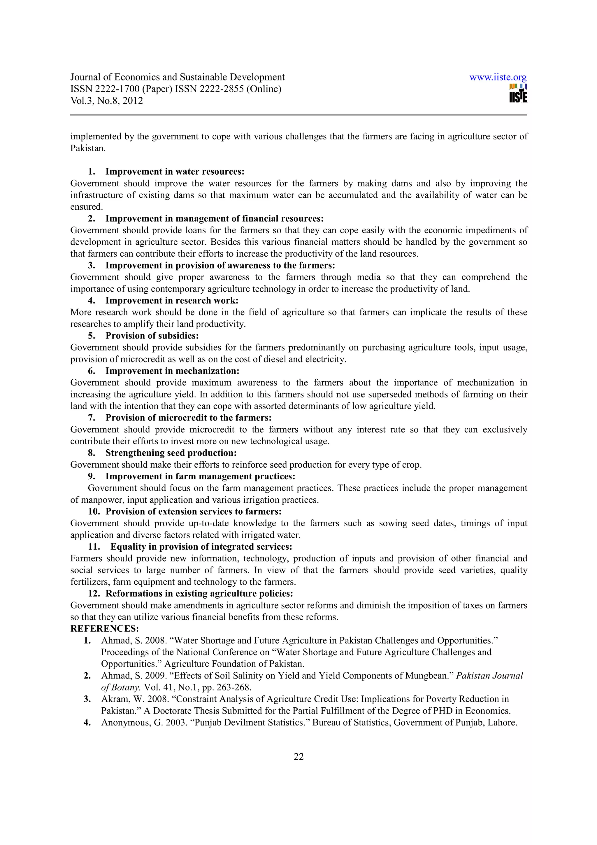 Journal of Economics and Sustainable Development                                                    www.iiste.org
ISSN 2222-1700 (Paper) ISSN 2222-2855 (Online)
Vol.3, No.8, 2012


implemented by the government to cope with various challenges that the farmers are facing in agriculture sector of
Pakistan.

     1. Improvement in water resources:
Government should improve the water resources for the farmers by making dams and also by improving the
infrastructure of existing dams so that maximum water can be accumulated and the availability of water can be
ensured.
     2. Improvement in management of financial resources:
Government should provide loans for the farmers so that they can cope easily with the economic impediments of
development in agriculture sector. Besides this various financial matters should be handled by the government so
that farmers can contribute their efforts to increase the productivity of the land resources.
     3. Improvement in provision of awareness to the farmers:
Government should give proper awareness to the farmers through media so that they can comprehend the
importance of using contemporary agriculture technology in order to increase the productivity of land.
     4. Improvement in research work:
More research work should be done in the field of agriculture so that farmers can implicate the results of these
researches to amplify their land productivity.
     5. Provision of subsidies:
Government should provide subsidies for the farmers predominantly on purchasing agriculture tools, input usage,
provision of microcredit as well as on the cost of diesel and electricity.
     6. Improvement in mechanization:
Government should provide maximum awareness to the farmers about the importance of mechanization in
increasing the agriculture yield. In addition to this farmers should not use superseded methods of farming on their
land with the intention that they can cope with assorted determinants of low agriculture yield.
     7. Provision of microcredit to the farmers:
Government should provide microcredit to the farmers without any interest rate so that they can exclusively
contribute their efforts to invest more on new technological usage.
     8. Strengthening seed production:
Government should make their efforts to reinforce seed production for every type of crop.
     9. Improvement in farm management practices:
     Government should focus on the farm management practices. These practices include the proper management
of manpower, input application and various irrigation practices.
     10. Provision of extension services to farmers:
Government should provide up-to-date knowledge to the farmers such as sowing seed dates, timings of input
application and diverse factors related with irrigated water.
     11. Equality in provision of integrated services:
Farmers should provide new information, technology, production of inputs and provision of other financial and
social services to large number of farmers. In view of that the farmers should provide seed varieties, quality
fertilizers, farm equipment and technology to the farmers.
     12. Reformations in existing agriculture policies:
Government should make amendments in agriculture sector reforms and diminish the imposition of taxes on farmers
so that they can utilize various financial benefits from these reforms.
REFERENCES:
    1. Ahmad, S. 2008. “Water Shortage and Future Agriculture in Pakistan Challenges and Opportunities.”
         Proceedings of the National Conference on “Water Shortage and Future Agriculture Challenges and
         Opportunities.” Agriculture Foundation of Pakistan.
    2. Ahmad, S. 2009. “Effects of Soil Salinity on Yield and Yield Components of Mungbean.” Pakistan Journal
         of Botany, Vol. 41, No.1, pp. 263-268.
    3. Akram, W. 2008. “Constraint Analysis of Agriculture Credit Use: Implications for Poverty Reduction in
         Pakistan.” A Doctorate Thesis Submitted for the Partial Fulfillment of the Degree of PHD in Economics.
    4. Anonymous, G. 2003. “Punjab Devilment Statistics.” Bureau of Statistics, Government of Punjab, Lahore.


                                                        22
 