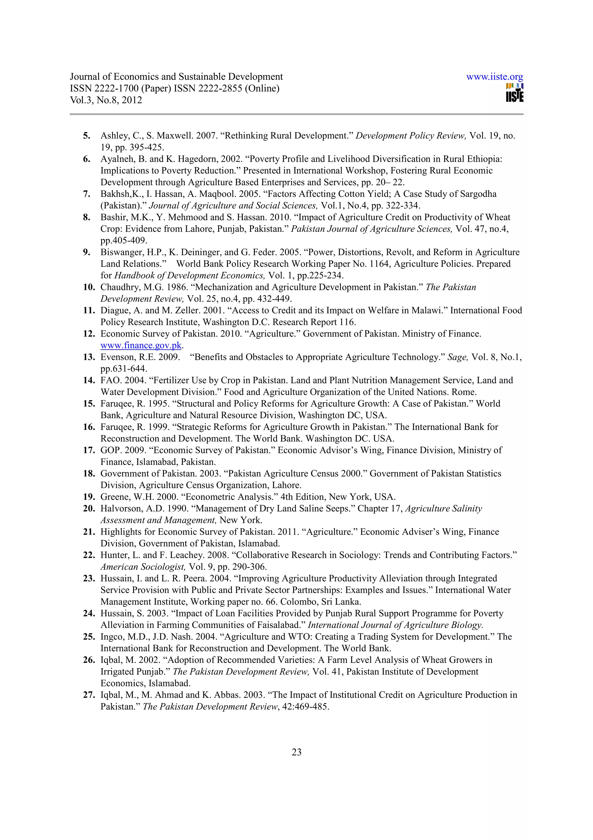 Journal of Economics and Sustainable Development                                                   www.iiste.org
ISSN 2222-1700 (Paper) ISSN 2222-2855 (Online)
Vol.3, No.8, 2012


  5.    Ashley, C., S. Maxwell. 2007. “Rethinking Rural Development.” Development Policy Review, Vol. 19, no.
        19, pp. 395-425.
  6.    Ayalneh, B. and K. Hagedorn, 2002. “Poverty Profile and Livelihood Diversification in Rural Ethiopia:
        Implications to Poverty Reduction.” Presented in International Workshop, Fostering Rural Economic
        Development through Agriculture Based Enterprises and Services, pp. 20– 22.
  7.    Bakhsh,K., I. Hassan, A. Maqbool. 2005. “Factors Affecting Cotton Yield; A Case Study of Sargodha
        (Pakistan).” Journal of Agriculture and Social Sciences, Vol.1, No.4, pp. 322-334.
  8.    Bashir, M.K., Y. Mehmood and S. Hassan. 2010. “Impact of Agriculture Credit on Productivity of Wheat
        Crop: Evidence from Lahore, Punjab, Pakistan.” Pakistan Journal of Agriculture Sciences, Vol. 47, no.4,
        pp.405-409.
  9.    Biswanger, H.P., K. Deininger, and G. Feder. 2005. “Power, Distortions, Revolt, and Reform in Agriculture
        Land Relations.” World Bank Policy Research Working Paper No. 1164, Agriculture Policies. Prepared
        for Handbook of Development Economics, Vol. 1, pp.225-234.
  10.   Chaudhry, M.G. 1986. “Mechanization and Agriculture Development in Pakistan.” The Pakistan
        Development Review, Vol. 25, no.4, pp. 432-449.
  11.   Diague, A. and M. Zeller. 2001. “Access to Credit and its Impact on Welfare in Malawi.” International Food
        Policy Research Institute, Washington D.C. Research Report 116.
  12.   Economic Survey of Pakistan. 2010. “Agriculture.” Government of Pakistan. Ministry of Finance.
        www.finance.gov.pk.
  13.   Evenson, R.E. 2009. “Benefits and Obstacles to Appropriate Agriculture Technology.” Sage, Vol. 8, No.1,
        pp.631-644.
  14.   FAO. 2004. “Fertilizer Use by Crop in Pakistan. Land and Plant Nutrition Management Service, Land and
        Water Development Division.” Food and Agriculture Organization of the United Nations. Rome.
  15.   Faruqee, R. 1995. “Structural and Policy Reforms for Agriculture Growth: A Case of Pakistan.” World
        Bank, Agriculture and Natural Resource Division, Washington DC, USA.
  16.   Faruqee, R. 1999. “Strategic Reforms for Agriculture Growth in Pakistan.” The International Bank for
        Reconstruction and Development. The World Bank. Washington DC. USA.
  17.   GOP. 2009. “Economic Survey of Pakistan.” Economic Advisor’s Wing, Finance Division, Ministry of
        Finance, Islamabad, Pakistan.
  18.   Government of Pakistan. 2003. “Pakistan Agriculture Census 2000.” Government of Pakistan Statistics
        Division, Agriculture Census Organization, Lahore.
  19.   Greene, W.H. 2000. “Econometric Analysis.” 4th Edition, New York, USA.
  20.   Halvorson, A.D. 1990. “Management of Dry Land Saline Seeps.” Chapter 17, Agriculture Salinity
        Assessment and Management, New York.
  21.   Highlights for Economic Survey of Pakistan. 2011. “Agriculture.” Economic Adviser’s Wing, Finance
        Division, Government of Pakistan, Islamabad.
  22.   Hunter, L. and F. Leachey. 2008. “Collaborative Research in Sociology: Trends and Contributing Factors.”
        American Sociologist, Vol. 9, pp. 290-306.
  23.   Hussain, I. and L. R. Peera. 2004. “Improving Agriculture Productivity Alleviation through Integrated
        Service Provision with Public and Private Sector Partnerships: Examples and Issues.” International Water
        Management Institute, Working paper no. 66. Colombo, Sri Lanka.
  24.   Hussain, S. 2003. “Impact of Loan Facilities Provided by Punjab Rural Support Programme for Poverty
        Alleviation in Farming Communities of Faisalabad.” International Journal of Agriculture Biology.
  25.   Ingco, M.D., J.D. Nash. 2004. “Agriculture and WTO: Creating a Trading System for Development.” The
        International Bank for Reconstruction and Development. The World Bank.
  26.   Iqbal, M. 2002. “Adoption of Recommended Varieties: A Farm Level Analysis of Wheat Growers in
        Irrigated Punjab.” The Pakistan Development Review, Vol. 41, Pakistan Institute of Development
        Economics, Islamabad.
  27.   Iqbal, M., M. Ahmad and K. Abbas. 2003. “The Impact of Institutional Credit on Agriculture Production in
        Pakistan.” The Pakistan Development Review, 42:469-485.



                                                        23
 
