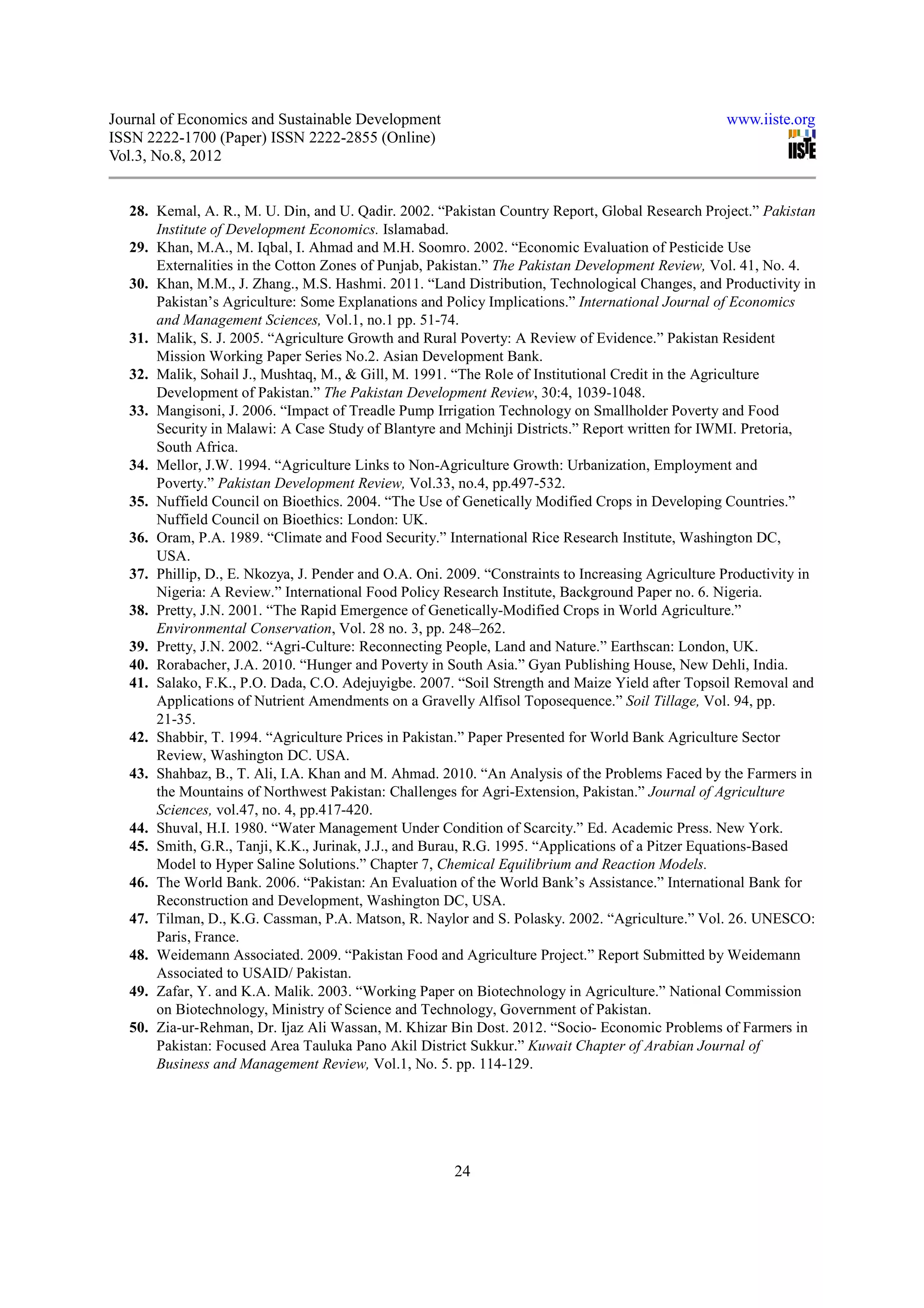 Journal of Economics and Sustainable Development                                                   www.iiste.org
ISSN 2222-1700 (Paper) ISSN 2222-2855 (Online)
Vol.3, No.8, 2012


  28. Kemal, A. R., M. U. Din, and U. Qadir. 2002. “Pakistan Country Report, Global Research Project.” Pakistan
      Institute of Development Economics. Islamabad.
  29. Khan, M.A., M. Iqbal, I. Ahmad and M.H. Soomro. 2002. “Economic Evaluation of Pesticide Use
      Externalities in the Cotton Zones of Punjab, Pakistan.” The Pakistan Development Review, Vol. 41, No. 4.
  30. Khan, M.M., J. Zhang., M.S. Hashmi. 2011. “Land Distribution, Technological Changes, and Productivity in
      Pakistan’s Agriculture: Some Explanations and Policy Implications.” International Journal of Economics
      and Management Sciences, Vol.1, no.1 pp. 51-74.
  31. Malik, S. J. 2005. “Agriculture Growth and Rural Poverty: A Review of Evidence.” Pakistan Resident
      Mission Working Paper Series No.2. Asian Development Bank.
  32. Malik, Sohail J., Mushtaq, M., & Gill, M. 1991. “The Role of Institutional Credit in the Agriculture
      Development of Pakistan.” The Pakistan Development Review, 30:4, 1039-1048.
  33. Mangisoni, J. 2006. “Impact of Treadle Pump Irrigation Technology on Smallholder Poverty and Food
      Security in Malawi: A Case Study of Blantyre and Mchinji Districts.” Report written for IWMI. Pretoria,
      South Africa.
  34. Mellor, J.W. 1994. “Agriculture Links to Non-Agriculture Growth: Urbanization, Employment and
      Poverty.” Pakistan Development Review, Vol.33, no.4, pp.497-532.
  35. Nuffield Council on Bioethics. 2004. “The Use of Genetically Modified Crops in Developing Countries.”
      Nuffield Council on Bioethics: London: UK.
  36. Oram, P.A. 1989. “Climate and Food Security.” International Rice Research Institute, Washington DC,
      USA.
  37. Phillip, D., E. Nkozya, J. Pender and O.A. Oni. 2009. “Constraints to Increasing Agriculture Productivity in
      Nigeria: A Review.” International Food Policy Research Institute, Background Paper no. 6. Nigeria.
  38. Pretty, J.N. 2001. “The Rapid Emergence of Genetically-Modified Crops in World Agriculture.”
      Environmental Conservation, Vol. 28 no. 3, pp. 248–262.
  39. Pretty, J.N. 2002. “Agri-Culture: Reconnecting People, Land and Nature.” Earthscan: London, UK.
  40. Rorabacher, J.A. 2010. “Hunger and Poverty in South Asia.” Gyan Publishing House, New Dehli, India.
  41. Salako, F.K., P.O. Dada, C.O. Adejuyigbe. 2007. “Soil Strength and Maize Yield after Topsoil Removal and
      Applications of Nutrient Amendments on a Gravelly Alfisol Toposequence.” Soil Tillage, Vol. 94, pp.
      21-35.
  42. Shabbir, T. 1994. “Agriculture Prices in Pakistan.” Paper Presented for World Bank Agriculture Sector
      Review, Washington DC. USA.
  43. Shahbaz, B., T. Ali, I.A. Khan and M. Ahmad. 2010. “An Analysis of the Problems Faced by the Farmers in
      the Mountains of Northwest Pakistan: Challenges for Agri-Extension, Pakistan.” Journal of Agriculture
      Sciences, vol.47, no. 4, pp.417-420.
  44. Shuval, H.I. 1980. “Water Management Under Condition of Scarcity.” Ed. Academic Press. New York.
  45. Smith, G.R., Tanji, K.K., Jurinak, J.J., and Burau, R.G. 1995. “Applications of a Pitzer Equations-Based
      Model to Hyper Saline Solutions.” Chapter 7, Chemical Equilibrium and Reaction Models.
  46. The World Bank. 2006. “Pakistan: An Evaluation of the World Bank’s Assistance.” International Bank for
      Reconstruction and Development, Washington DC, USA.
  47. Tilman, D., K.G. Cassman, P.A. Matson, R. Naylor and S. Polasky. 2002. “Agriculture.” Vol. 26. UNESCO:
      Paris, France.
  48. Weidemann Associated. 2009. “Pakistan Food and Agriculture Project.” Report Submitted by Weidemann
      Associated to USAID/ Pakistan.
  49. Zafar, Y. and K.A. Malik. 2003. “Working Paper on Biotechnology in Agriculture.” National Commission
      on Biotechnology, Ministry of Science and Technology, Government of Pakistan.
  50. Zia-ur-Rehman, Dr. Ijaz Ali Wassan, M. Khizar Bin Dost. 2012. “Socio- Economic Problems of Farmers in
      Pakistan: Focused Area Tauluka Pano Akil District Sukkur.” Kuwait Chapter of Arabian Journal of
      Business and Management Review, Vol.1, No. 5. pp. 114-129.




                                                       24
 