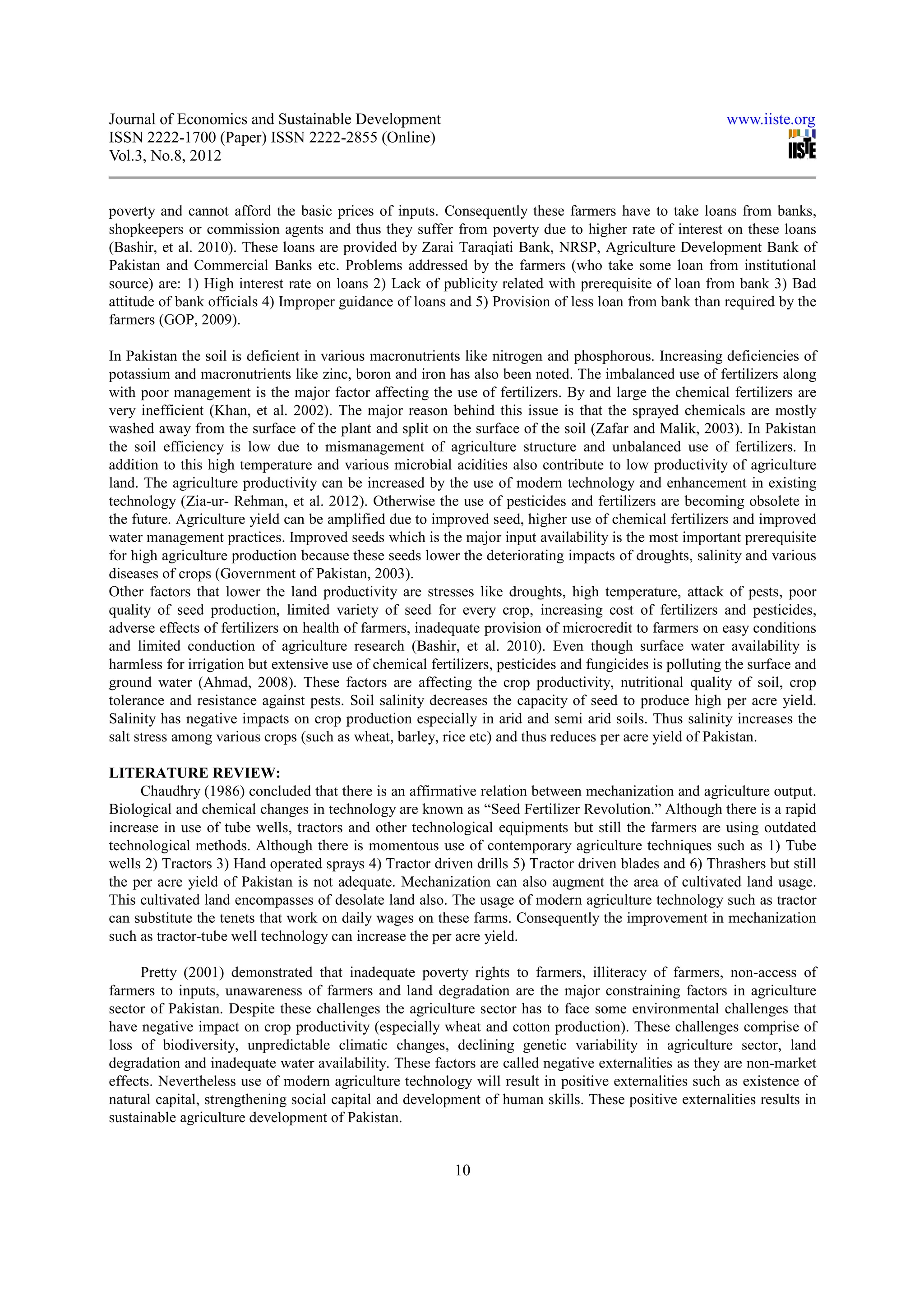 Journal of Economics and Sustainable Development                                                         www.iiste.org
ISSN 2222-1700 (Paper) ISSN 2222-2855 (Online)
Vol.3, No.8, 2012


poverty and cannot afford the basic prices of inputs. Consequently these farmers have to take loans from banks,
shopkeepers or commission agents and thus they suffer from poverty due to higher rate of interest on these loans
(Bashir, et al. 2010). These loans are provided by Zarai Taraqiati Bank, NRSP, Agriculture Development Bank of
Pakistan and Commercial Banks etc. Problems addressed by the farmers (who take some loan from institutional
source) are: 1) High interest rate on loans 2) Lack of publicity related with prerequisite of loan from bank 3) Bad
attitude of bank officials 4) Improper guidance of loans and 5) Provision of less loan from bank than required by the
farmers (GOP, 2009).

In Pakistan the soil is deficient in various macronutrients like nitrogen and phosphorous. Increasing deficiencies of
potassium and macronutrients like zinc, boron and iron has also been noted. The imbalanced use of fertilizers along
with poor management is the major factor affecting the use of fertilizers. By and large the chemical fertilizers are
very inefficient (Khan, et al. 2002). The major reason behind this issue is that the sprayed chemicals are mostly
washed away from the surface of the plant and split on the surface of the soil (Zafar and Malik, 2003). In Pakistan
the soil efficiency is low due to mismanagement of agriculture structure and unbalanced use of fertilizers. In
addition to this high temperature and various microbial acidities also contribute to low productivity of agriculture
land. The agriculture productivity can be increased by the use of modern technology and enhancement in existing
technology (Zia-ur- Rehman, et al. 2012). Otherwise the use of pesticides and fertilizers are becoming obsolete in
the future. Agriculture yield can be amplified due to improved seed, higher use of chemical fertilizers and improved
water management practices. Improved seeds which is the major input availability is the most important prerequisite
for high agriculture production because these seeds lower the deteriorating impacts of droughts, salinity and various
diseases of crops (Government of Pakistan, 2003).
Other factors that lower the land productivity are stresses like droughts, high temperature, attack of pests, poor
quality of seed production, limited variety of seed for every crop, increasing cost of fertilizers and pesticides,
adverse effects of fertilizers on health of farmers, inadequate provision of microcredit to farmers on easy conditions
and limited conduction of agriculture research (Bashir, et al. 2010). Even though surface water availability is
harmless for irrigation but extensive use of chemical fertilizers, pesticides and fungicides is polluting the surface and
ground water (Ahmad, 2008). These factors are affecting the crop productivity, nutritional quality of soil, crop
tolerance and resistance against pests. Soil salinity decreases the capacity of seed to produce high per acre yield.
Salinity has negative impacts on crop production especially in arid and semi arid soils. Thus salinity increases the
salt stress among various crops (such as wheat, barley, rice etc) and thus reduces per acre yield of Pakistan.

LITERATURE REVIEW:
     Chaudhry (1986) concluded that there is an affirmative relation between mechanization and agriculture output.
Biological and chemical changes in technology are known as “Seed Fertilizer Revolution.” Although there is a rapid
increase in use of tube wells, tractors and other technological equipments but still the farmers are using outdated
technological methods. Although there is momentous use of contemporary agriculture techniques such as 1) Tube
wells 2) Tractors 3) Hand operated sprays 4) Tractor driven drills 5) Tractor driven blades and 6) Thrashers but still
the per acre yield of Pakistan is not adequate. Mechanization can also augment the area of cultivated land usage.
This cultivated land encompasses of desolate land also. The usage of modern agriculture technology such as tractor
can substitute the tenets that work on daily wages on these farms. Consequently the improvement in mechanization
such as tractor-tube well technology can increase the per acre yield.

     Pretty (2001) demonstrated that inadequate poverty rights to farmers, illiteracy of farmers, non-access of
farmers to inputs, unawareness of farmers and land degradation are the major constraining factors in agriculture
sector of Pakistan. Despite these challenges the agriculture sector has to face some environmental challenges that
have negative impact on crop productivity (especially wheat and cotton production). These challenges comprise of
loss of biodiversity, unpredictable climatic changes, declining genetic variability in agriculture sector, land
degradation and inadequate water availability. These factors are called negative externalities as they are non-market
effects. Nevertheless use of modern agriculture technology will result in positive externalities such as existence of
natural capital, strengthening social capital and development of human skills. These positive externalities results in
sustainable agriculture development of Pakistan.


                                                           10
 