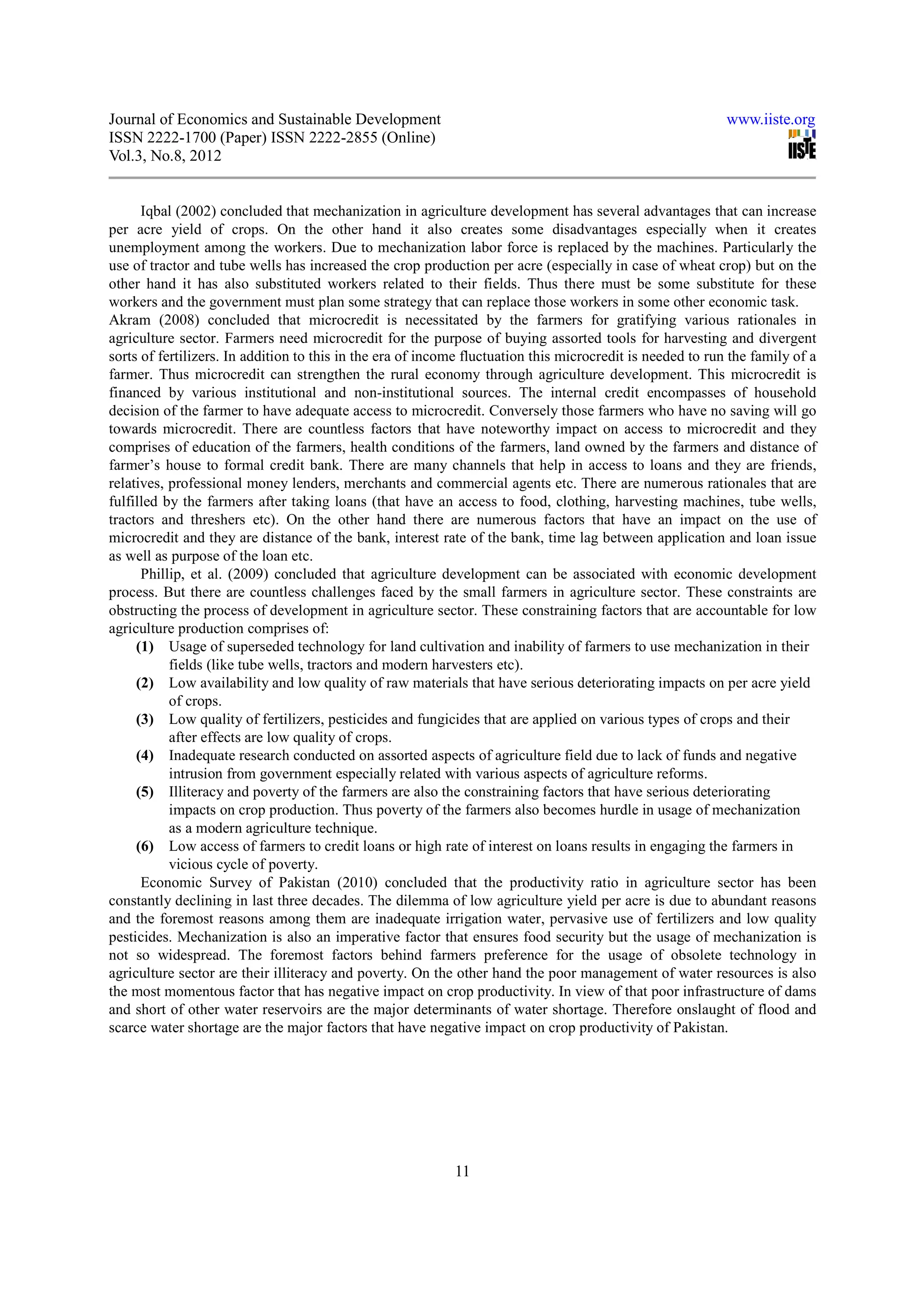 Journal of Economics and Sustainable Development                                                            www.iiste.org
ISSN 2222-1700 (Paper) ISSN 2222-2855 (Online)
Vol.3, No.8, 2012


      Iqbal (2002) concluded that mechanization in agriculture development has several advantages that can increase
per acre yield of crops. On the other hand it also creates some disadvantages especially when it creates
unemployment among the workers. Due to mechanization labor force is replaced by the machines. Particularly the
use of tractor and tube wells has increased the crop production per acre (especially in case of wheat crop) but on the
other hand it has also substituted workers related to their fields. Thus there must be some substitute for these
workers and the government must plan some strategy that can replace those workers in some other economic task.
Akram (2008) concluded that microcredit is necessitated by the farmers for gratifying various rationales in
agriculture sector. Farmers need microcredit for the purpose of buying assorted tools for harvesting and divergent
sorts of fertilizers. In addition to this in the era of income fluctuation this microcredit is needed to run the family of a
farmer. Thus microcredit can strengthen the rural economy through agriculture development. This microcredit is
financed by various institutional and non-institutional sources. The internal credit encompasses of household
decision of the farmer to have adequate access to microcredit. Conversely those farmers who have no saving will go
towards microcredit. There are countless factors that have noteworthy impact on access to microcredit and they
comprises of education of the farmers, health conditions of the farmers, land owned by the farmers and distance of
farmer’s house to formal credit bank. There are many channels that help in access to loans and they are friends,
relatives, professional money lenders, merchants and commercial agents etc. There are numerous rationales that are
fulfilled by the farmers after taking loans (that have an access to food, clothing, harvesting machines, tube wells,
tractors and threshers etc). On the other hand there are numerous factors that have an impact on the use of
microcredit and they are distance of the bank, interest rate of the bank, time lag between application and loan issue
as well as purpose of the loan etc.
      Phillip, et al. (2009) concluded that agriculture development can be associated with economic development
process. But there are countless challenges faced by the small farmers in agriculture sector. These constraints are
obstructing the process of development in agriculture sector. These constraining factors that are accountable for low
agriculture production comprises of:
     (1) Usage of superseded technology for land cultivation and inability of farmers to use mechanization in their
           fields (like tube wells, tractors and modern harvesters etc).
     (2) Low availability and low quality of raw materials that have serious deteriorating impacts on per acre yield
           of crops.
     (3) Low quality of fertilizers, pesticides and fungicides that are applied on various types of crops and their
           after effects are low quality of crops.
     (4) Inadequate research conducted on assorted aspects of agriculture field due to lack of funds and negative
           intrusion from government especially related with various aspects of agriculture reforms.
     (5) Illiteracy and poverty of the farmers are also the constraining factors that have serious deteriorating
           impacts on crop production. Thus poverty of the farmers also becomes hurdle in usage of mechanization
           as a modern agriculture technique.
     (6) Low access of farmers to credit loans or high rate of interest on loans results in engaging the farmers in
           vicious cycle of poverty.
      Economic Survey of Pakistan (2010) concluded that the productivity ratio in agriculture sector has been
constantly declining in last three decades. The dilemma of low agriculture yield per acre is due to abundant reasons
and the foremost reasons among them are inadequate irrigation water, pervasive use of fertilizers and low quality
pesticides. Mechanization is also an imperative factor that ensures food security but the usage of mechanization is
not so widespread. The foremost factors behind farmers preference for the usage of obsolete technology in
agriculture sector are their illiteracy and poverty. On the other hand the poor management of water resources is also
the most momentous factor that has negative impact on crop productivity. In view of that poor infrastructure of dams
and short of other water reservoirs are the major determinants of water shortage. Therefore onslaught of flood and
scarce water shortage are the major factors that have negative impact on crop productivity of Pakistan.




                                                            11
 