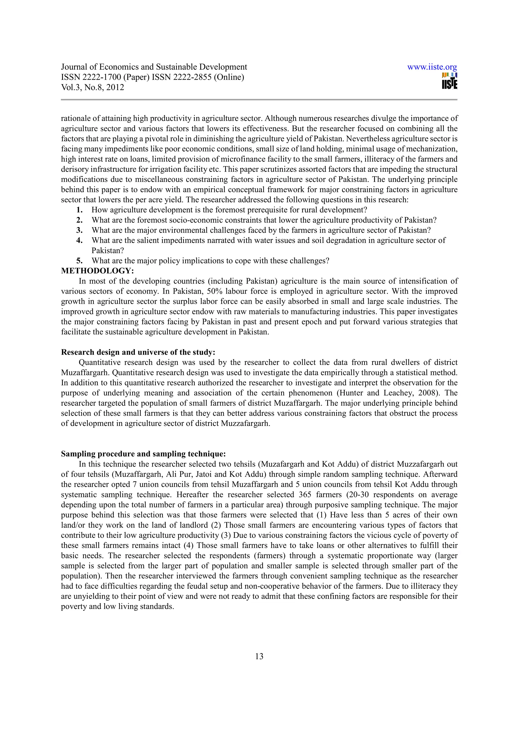 Journal of Economics and Sustainable Development                                                             www.iiste.org
ISSN 2222-1700 (Paper) ISSN 2222-2855 (Online)
Vol.3, No.8, 2012


rationale of attaining high productivity in agriculture sector. Although numerous researches divulge the importance of
agriculture sector and various factors that lowers its effectiveness. But the researcher focused on combining all the
factors that are playing a pivotal role in diminishing the agriculture yield of Pakistan. Nevertheless agriculture sector is
facing many impediments like poor economic conditions, small size of land holding, minimal usage of mechanization,
high interest rate on loans, limited provision of microfinance facility to the small farmers, illiteracy of the farmers and
derisory infrastructure for irrigation facility etc. This paper scrutinizes assorted factors that are impeding the structural
modifications due to miscellaneous constraining factors in agriculture sector of Pakistan. The underlying principle
behind this paper is to endow with an empirical conceptual framework for major constraining factors in agriculture
sector that lowers the per acre yield. The researcher addressed the following questions in this research:
     1. How agriculture development is the foremost prerequisite for rural development?
     2. What are the foremost socio-economic constraints that lower the agriculture productivity of Pakistan?
     3. What are the major environmental challenges faced by the farmers in agriculture sector of Pakistan?
     4. What are the salient impediments narrated with water issues and soil degradation in agriculture sector of
          Pakistan?
     5. What are the major policy implications to cope with these challenges?
METHODOLOGY:
      In most of the developing countries (including Pakistan) agriculture is the main source of intensification of
various sectors of economy. In Pakistan, 50% labour force is employed in agriculture sector. With the improved
growth in agriculture sector the surplus labor force can be easily absorbed in small and large scale industries. The
improved growth in agriculture sector endow with raw materials to manufacturing industries. This paper investigates
the major constraining factors facing by Pakistan in past and present epoch and put forward various strategies that
facilitate the sustainable agriculture development in Pakistan.

Research design and universe of the study:
     Quantitative research design was used by the researcher to collect the data from rural dwellers of district
Muzaffargarh. Quantitative research design was used to investigate the data empirically through a statistical method.
In addition to this quantitative research authorized the researcher to investigate and interpret the observation for the
purpose of underlying meaning and association of the certain phenomenon (Hunter and Leachey, 2008). The
researcher targeted the population of small farmers of district Muzaffargarh. The major underlying principle behind
selection of these small farmers is that they can better address various constraining factors that obstruct the process
of development in agriculture sector of district Muzzafargarh.


Sampling procedure and sampling technique:
      In this technique the researcher selected two tehsils (Muzafargarh and Kot Addu) of district Muzzafargarh out
of four tehsils (Muzaffargarh, Ali Pur, Jatoi and Kot Addu) through simple random sampling technique. Afterward
the researcher opted 7 union councils from tehsil Muzaffargarh and 5 union councils from tehsil Kot Addu through
systematic sampling technique. Hereafter the researcher selected 365 farmers (20-30 respondents on average
depending upon the total number of farmers in a particular area) through purposive sampling technique. The major
purpose behind this selection was that those farmers were selected that (1) Have less than 5 acres of their own
land/or they work on the land of landlord (2) Those small farmers are encountering various types of factors that
contribute to their low agriculture productivity (3) Due to various constraining factors the vicious cycle of poverty of
these small farmers remains intact (4) Those small farmers have to take loans or other alternatives to fulfill their
basic needs. The researcher selected the respondents (farmers) through a systematic proportionate way (larger
sample is selected from the larger part of population and smaller sample is selected through smaller part of the
population). Then the researcher interviewed the farmers through convenient sampling technique as the researcher
had to face difficulties regarding the feudal setup and non-cooperative behavior of the farmers. Due to illiteracy they
are unyielding to their point of view and were not ready to admit that these confining factors are responsible for their
poverty and low living standards.




                                                             13
 