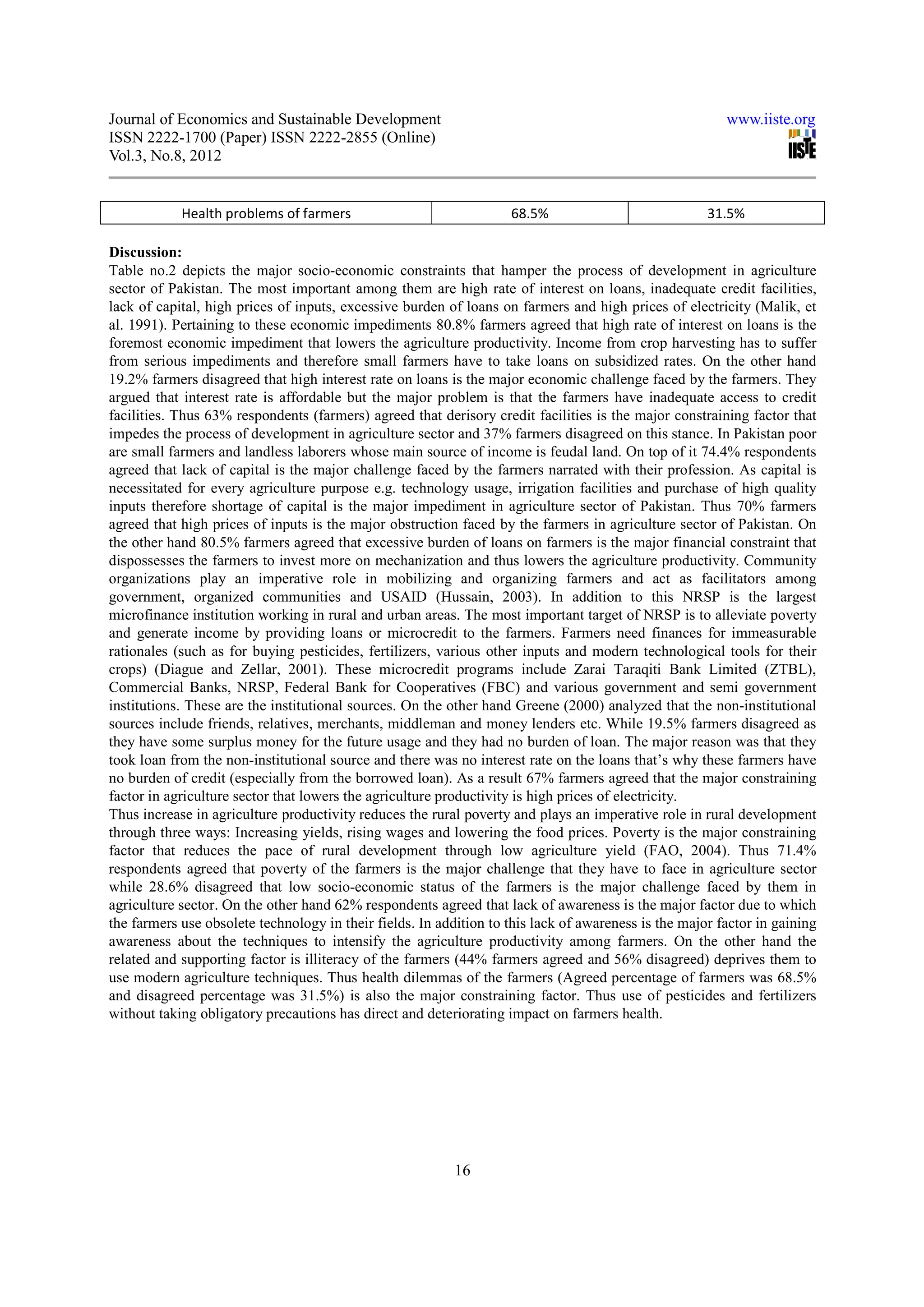 Journal of Economics and Sustainable Development                                                         www.iiste.org
ISSN 2222-1700 (Paper) ISSN 2222-2855 (Online)
Vol.3, No.8, 2012


            Health problems of farmers                              68.5%                             31.5%

Discussion:
Table no.2 depicts the major socio-economic constraints that hamper the process of development in agriculture
sector of Pakistan. The most important among them are high rate of interest on loans, inadequate credit facilities,
lack of capital, high prices of inputs, excessive burden of loans on farmers and high prices of electricity (Malik, et
al. 1991). Pertaining to these economic impediments 80.8% farmers agreed that high rate of interest on loans is the
foremost economic impediment that lowers the agriculture productivity. Income from crop harvesting has to suffer
from serious impediments and therefore small farmers have to take loans on subsidized rates. On the other hand
19.2% farmers disagreed that high interest rate on loans is the major economic challenge faced by the farmers. They
argued that interest rate is affordable but the major problem is that the farmers have inadequate access to credit
facilities. Thus 63% respondents (farmers) agreed that derisory credit facilities is the major constraining factor that
impedes the process of development in agriculture sector and 37% farmers disagreed on this stance. In Pakistan poor
are small farmers and landless laborers whose main source of income is feudal land. On top of it 74.4% respondents
agreed that lack of capital is the major challenge faced by the farmers narrated with their profession. As capital is
necessitated for every agriculture purpose e.g. technology usage, irrigation facilities and purchase of high quality
inputs therefore shortage of capital is the major impediment in agriculture sector of Pakistan. Thus 70% farmers
agreed that high prices of inputs is the major obstruction faced by the farmers in agriculture sector of Pakistan. On
the other hand 80.5% farmers agreed that excessive burden of loans on farmers is the major financial constraint that
dispossesses the farmers to invest more on mechanization and thus lowers the agriculture productivity. Community
organizations play an imperative role in mobilizing and organizing farmers and act as facilitators among
government, organized communities and USAID (Hussain, 2003). In addition to this NRSP is the largest
microfinance institution working in rural and urban areas. The most important target of NRSP is to alleviate poverty
and generate income by providing loans or microcredit to the farmers. Farmers need finances for immeasurable
rationales (such as for buying pesticides, fertilizers, various other inputs and modern technological tools for their
crops) (Diague and Zellar, 2001). These microcredit programs include Zarai Taraqiti Bank Limited (ZTBL),
Commercial Banks, NRSP, Federal Bank for Cooperatives (FBC) and various government and semi government
institutions. These are the institutional sources. On the other hand Greene (2000) analyzed that the non-institutional
sources include friends, relatives, merchants, middleman and money lenders etc. While 19.5% farmers disagreed as
they have some surplus money for the future usage and they had no burden of loan. The major reason was that they
took loan from the non-institutional source and there was no interest rate on the loans that’s why these farmers have
no burden of credit (especially from the borrowed loan). As a result 67% farmers agreed that the major constraining
factor in agriculture sector that lowers the agriculture productivity is high prices of electricity.
Thus increase in agriculture productivity reduces the rural poverty and plays an imperative role in rural development
through three ways: Increasing yields, rising wages and lowering the food prices. Poverty is the major constraining
factor that reduces the pace of rural development through low agriculture yield (FAO, 2004). Thus 71.4%
respondents agreed that poverty of the farmers is the major challenge that they have to face in agriculture sector
while 28.6% disagreed that low socio-economic status of the farmers is the major challenge faced by them in
agriculture sector. On the other hand 62% respondents agreed that lack of awareness is the major factor due to which
the farmers use obsolete technology in their fields. In addition to this lack of awareness is the major factor in gaining
awareness about the techniques to intensify the agriculture productivity among farmers. On the other hand the
related and supporting factor is illiteracy of the farmers (44% farmers agreed and 56% disagreed) deprives them to
use modern agriculture techniques. Thus health dilemmas of the farmers (Agreed percentage of farmers was 68.5%
and disagreed percentage was 31.5%) is also the major constraining factor. Thus use of pesticides and fertilizers
without taking obligatory precautions has direct and deteriorating impact on farmers health.




                                                           16
 