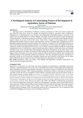 Journal of Economics and Sustainable Development                                                       www.iiste.org
ISSN 2222-1700 (Paper) ISSN 2222-2855 (Online)
Vol.3, No.8, 2012



 A Sociological Analysis of Constraining Factors of Development in
                  Agriculture Sector of Pakistan
                                                Tehmina Sattar
                    Department of Sociology, Bahauddin Zakariya University, Multan (Pakistan)
                                   *E-mail address sattar.tehmina@gmail.com.
ABSTRACT:
     Agriculture sector is the backbone of Pakistan’s economy accounting over 70% of the export revenues and
more than 50% labor force. In last few decades, the productivity growth in agriculture sector of Pakistan is
dilapidated due to disproportionate use of fertilizers and inappropriate technological progress. Agriculture is the
largest sector accounting almost 21% GDP of Pakistan. This paper scrutinizes the impacts of these miscellaneous
constraining factors on agriculture productivity of Pakistan. Farmers have to countenance staid challenges that have
negative impact on per acre yield of their farms. These factors comprise of sky-scraping prices of inputs,
disproportionate burden of loans on farmers, land degradation, scarcity of irrigated water, inadequate provision of
appropriate infrastructural facilities and low quality of raw materials. A sample of N=365 respondents (farmers) was
interviewed through multistage sampling technique. A non-parametric test (Chi-square) was applied on the data to
evaluate the results of the empirical observations. In view of that the researcher instigate through this research that
inadequate provision of credit facilities, usage of obsolete agriculture methods on farms and various environmental
constraints (such as loss of biodiversity, land degradation and climatic fluctuations) are the major causes of low
agriculture productivity in Pakistan. On the basis of these findings the researcher concluded that soil salinity, water
logging, attack of pesticides, soil erosion and low quality of seeds are the foremost confronts that are faced by the
farmers pertaining to their agriculture productivity in Pakistan. Thus farm management practices, amendments in
agriculture reforms as well as provision of passable financial and water resources to the farmers are the salient
policy implications that can cope with various constraining factors in agriculture sector of Pakistan.
Key words: Productivity, credit, soil salinity, water logging, land degradation, pesticides, infrastructure, raw
materials and farm management practices.

INTRODUCTION:
Agriculture is a precedence area that deals with various dilemmas of unemployment, sustainability and poverty
alleviation. Agriculture policies focus on provision of sustainable food security, increasing agriculture productivity,
import substitution and income diversification. Agriculture is the foremost source of livelihood for more than 80%
of rural households (Faruqee, 1999). Enhancing agriculture contributions continue to encourage the relocation of
rural labor, elevate the level of consumption of rural residents, encourage exports and increase farmers income so
that national economy develops rapidly and orderly. In developing countries agriculture sector is the salient
prerequisite for sustainable development process. A well established agriculture sector can enhance food security,
generate important economic linkages in development process and diminish the food prices. Therefore the reduction
in food prices is advantageous for the poor in developing countries who spend a significant amount of their income
on food (Ingco and Nash, 2004). There are two major crops (“Rabi” and “Kharif”) in Pakistan that accounted for
82% of the value added major crops (such as wheat, rice and sugarcane). Agriculture sector can be divided into five
major subsectors (1) Major crops (2) Minor crops (3) Fisheries (4) Livestock and (5) Forestry. Percentage growth in
agriculture sector was 51% in 1960’s, 2.4% in 1970’s, 5.4% in 1980’s, 4.4% in 1990’s and 3.2% in era of 2000’s.
(Economic Survey of Pakistan, 2010). The agriculture growth in 2011 is estimated to be 1.2% as compared to 0.6%
in 2009-2010 (Highlights for Economic Survey of Pakistan, 2010-2011).




                                                          8
 