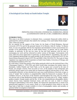 RJSET YEAR 2012 Volume 2 Issue 1
RESEARCH JOURNAL OF SCIENCE ENGINEERING AND TECHNOLOGY
www. rjset.com Page 53
A Sociological Case Study on South Indian Temple
DR.BUDHADEO PD.SINGH.
PRINCIPAL-M.K.S COLLEGE, CHANDAUNA, DARBHANGA, BIHAR
(A CONSTITUENT UNIT OF L.N.M.U, DARBHANGA, BIHAR)
INTRODUCTION:-
This essay is an effort to present, in schematic form, a systematic framework within which to
understand the cultural principles that underlie the workings of the south Indian Hindu temple.’
Thus, it does not contain
We are grateful for the support of the Centre for the Study of World Religions, Harvard
University (1975-76) and for the personal interest of its Director, John B. Carman. To Burton
Stein, we owe our gratitude, both for the inspiration and stimulation we have received from two
decades of his path-breaking work on south Indian history, in general, and on south Indian
temples, in particular. In the last two years, he has also been generous with his time in
encouraging our work and has criticized an earlier version of this paper. Conversations with
many others have been appreciated. In particular, we thank Robert E. Freedenberg. The work of
Carol Appadurai Breckenridge was made possible by the University of Wisconsin (1972-73), the
Social Science Research Council (1973-74), and NDFL (Title VI) (1974-75). The work of Arjun
Appadurai was supported by the Committee on South Asian Studies, University of Chicago, and
the Danforth Foundation (1973-75).1
By south India is meant that portion of the Indian peninsula which was the territorial base of the
Vijayaangara Empire (c. 1350-1550), and which would today encompass the modern states of
Karnataka, Andhra Pradesh and Tamil Nadu: as for the region now covered by the state of
Kerala, not enough is known, from our point of view, of the temples in this ecologically and
politically distinct region to be certain that our framework might be relevant there as well. After
considerable reflection, we have decided not to give any overall definition of the kind, or type, or
scale of ’temple’ that we believe is comprehensible within the framework we propose. We are
confident, however, on the basis of the literature cited throughout this essay, that our model is
not relevant only to large Brahminical temple complexes, but seems also to fit ’village’ temples,
goddess temples, lineage temples and the like. At the very marginelaborate ethnographic details,
cannot discuss many important historical issues, and does not seek or claim to exhaust
theological understanding of the divine. Rather, the framework represented here is meant to be
generativeand suggestive, in two senses: firstly, as a fresh perspective from which to view the
large body of data that is already available in a host of monographic studies; and secondly, to
generate further investigation of particular
 