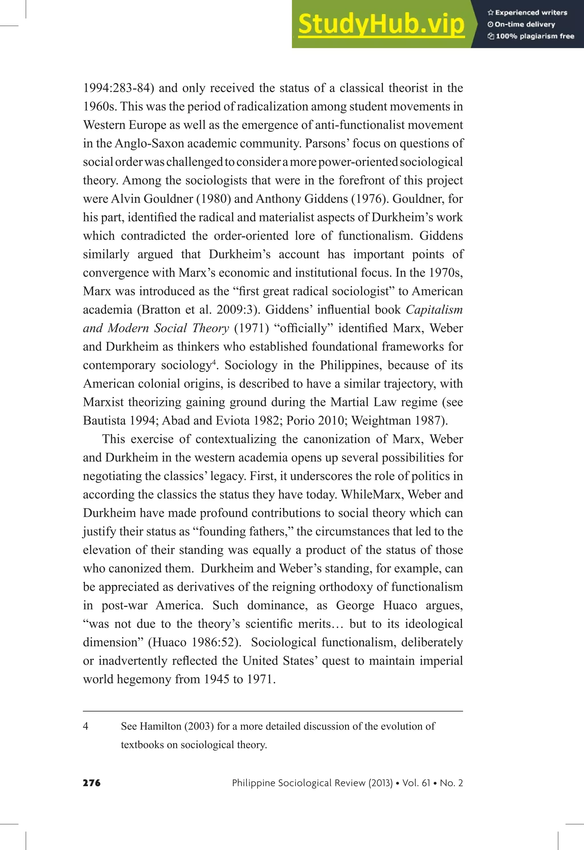 276 Philippine Sociological Review (2013) • Vol. 61 • No. 2
1994:283-84) and only received the status of a classical theorist in the
1960s. This was the period of radicalization among student movements in
Western Europe as well as the emergence of anti-functionalist movement
in the Anglo-Saxon academic community. Parsons’ focus on questions of
socialorderwaschallengedtoconsideramorepower-orientedsociological
theory. Among the sociologists that were in the forefront of this project
were Alvin Gouldner (1980) and Anthony Giddens (1976). Gouldner, for
his part, identiied the radical and materialist aspects of Durkheim’s work
which contradicted the order-oriented lore of functionalism. Giddens
similarly argued that Durkheim’s account has important points of
convergence with Marx’s economic and institutional focus. In the 1970s,
Marx was introduced as the “irst great radical sociologist” to American
academia (Bratton et al. 2009:3). Giddens’ inluential book Capitalism
and Modern Social Theory (1971) “oficially” identiied Marx, Weber
and Durkheim as thinkers who established foundational frameworks for
contemporary sociology4
. Sociology in the Philippines, because of its
American colonial origins, is described to have a similar trajectory, with
Marxist theorizing gaining ground during the Martial Law regime (see
Bautista 1994; Abad and Eviota 1982; Porio 2010; Weightman 1987).
This exercise of contextualizing the canonization of Marx, Weber
and Durkheim in the western academia opens up several possibilities for
negotiating the classics’legacy. First, it underscores the role of politics in
according the classics the status they have today. WhileMarx, Weber and
Durkheim have made profound contributions to social theory which can
justify their status as “founding fathers,” the circumstances that led to the
elevation of their standing was equally a product of the status of those
who canonized them. Durkheim and Weber’s standing, for example, can
be appreciated as derivatives of the reigning orthodoxy of functionalism
in post-war America. Such dominance, as George Huaco argues,
“was not due to the theory’s scientiic merits… but to its ideological
dimension” (Huaco 1986:52). Sociological functionalism, deliberately
or inadvertently relected the United States’ quest to maintain imperial
world hegemony from 1945 to 1971.
4 See Hamilton (2003) for a more detailed discussion of the evolution of
textbooks on sociological theory.
 