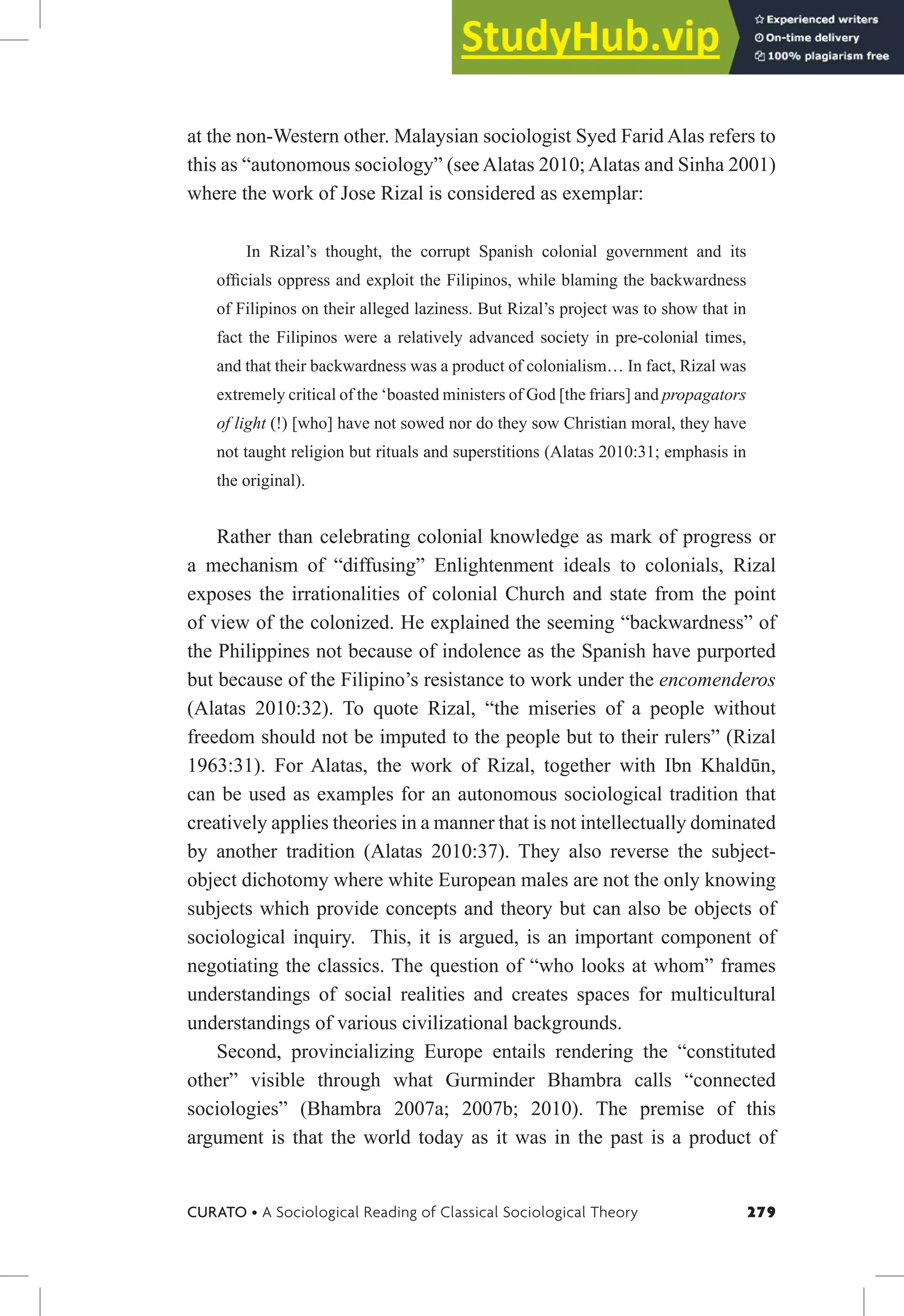 279
CURATO • A Sociological Reading of Classical Sociological Theory
at the non-Western other. Malaysian sociologist Syed Farid Alas refers to
this as “autonomous sociology” (see Alatas 2010; Alatas and Sinha 2001)
where the work of Jose Rizal is considered as exemplar:
In Rizal’s thought, the corrupt Spanish colonial government and its
oficials oppress and exploit the Filipinos, while blaming the backwardness
of Filipinos on their alleged laziness. But Rizal’s project was to show that in
fact the Filipinos were a relatively advanced society in pre-colonial times,
and that their backwardness was a product of colonialism… In fact, Rizal was
extremely critical of the ‘boasted ministers of God [the friars] and propagators
of light (!) [who] have not sowed nor do they sow Christian moral, they have
not taught religion but rituals and superstitions (Alatas 2010:31; emphasis in
the original).
Rather than celebrating colonial knowledge as mark of progress or
a mechanism of “diffusing” Enlightenment ideals to colonials, Rizal
exposes the irrationalities of colonial Church and state from the point
of view of the colonized. He explained the seeming “backwardness” of
the Philippines not because of indolence as the Spanish have purported
but because of the Filipino’s resistance to work under the encomenderos
(Alatas 2010:32). To quote Rizal, “the miseries of a people without
freedom should not be imputed to the people but to their rulers” (Rizal
1963:31). For Alatas, the work of Rizal, together with Ibn Khaldūn,
can be used as examples for an autonomous sociological tradition that
creatively applies theories in a manner that is not intellectually dominated
by another tradition (Alatas 2010:37). They also reverse the subject-
object dichotomy where white European males are not the only knowing
subjects which provide concepts and theory but can also be objects of
sociological inquiry. This, it is argued, is an important component of
negotiating the classics. The question of “who looks at whom” frames
understandings of social realities and creates spaces for multicultural
understandings of various civilizational backgrounds.
Second, provincializing Europe entails rendering the “constituted
other” visible through what Gurminder Bhambra calls “connected
sociologies” (Bhambra 2007a; 2007b; 2010). The premise of this
argument is that the world today as it was in the past is a product of
 