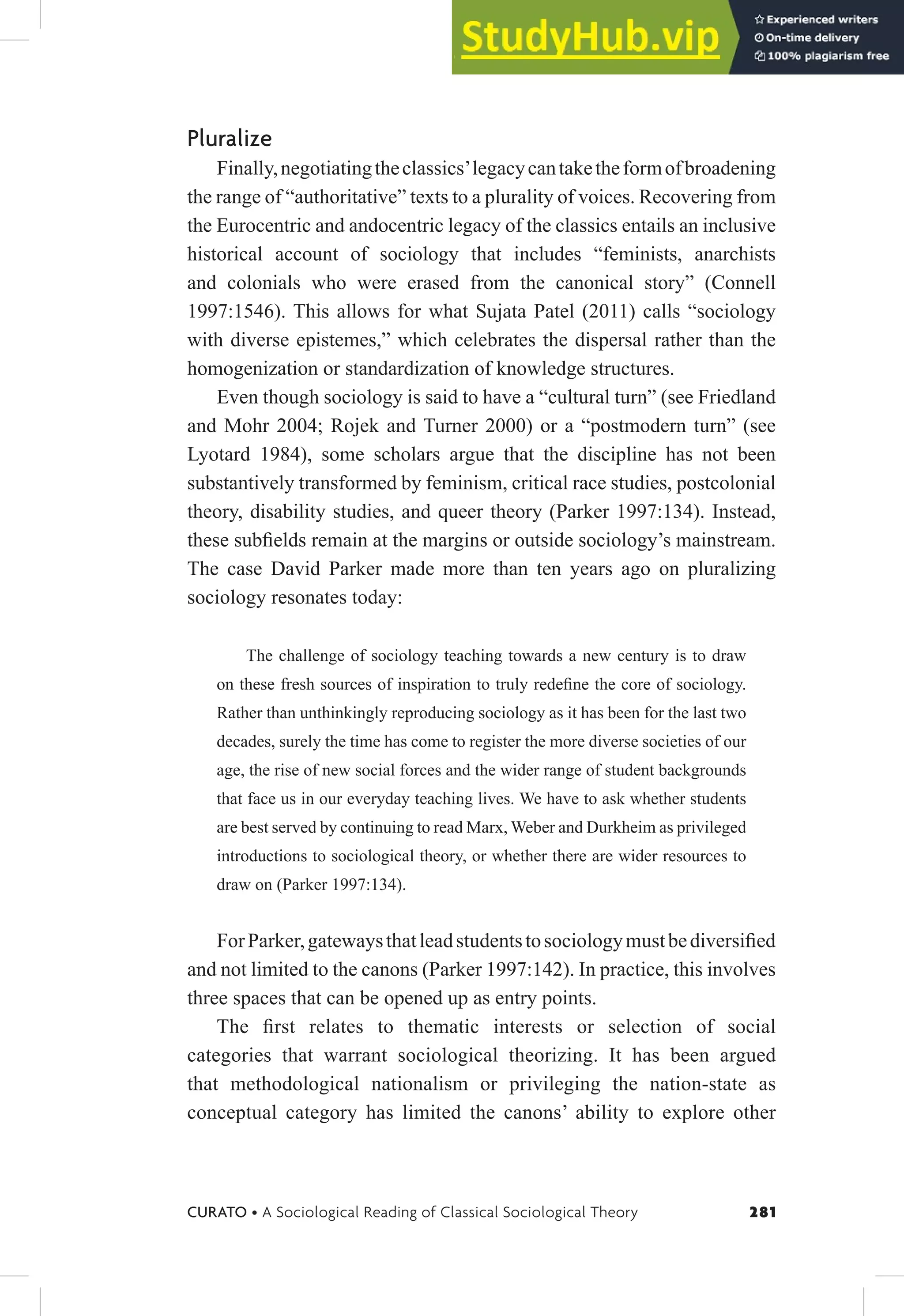 281
CURATO • A Sociological Reading of Classical Sociological Theory
Pluralize
Finally,negotiatingtheclassics’legacycantaketheformofbroadening
the range of “authoritative” texts to a plurality of voices. Recovering from
the Eurocentric and andocentric legacy of the classics entails an inclusive
historical account of sociology that includes “feminists, anarchists
and colonials who were erased from the canonical story” (Connell
1997:1546). This allows for what Sujata Patel (2011) calls “sociology
with diverse epistemes,” which celebrates the dispersal rather than the
homogenization or standardization of knowledge structures.
Even though sociology is said to have a “cultural turn” (see Friedland
and Mohr 2004; Rojek and Turner 2000) or a “postmodern turn” (see
Lyotard 1984), some scholars argue that the discipline has not been
substantively transformed by feminism, critical race studies, postcolonial
theory, disability studies, and queer theory (Parker 1997:134). Instead,
these subields remain at the margins or outside sociology’s mainstream.
The case David Parker made more than ten years ago on pluralizing
sociology resonates today:
The challenge of sociology teaching towards a new century is to draw
on these fresh sources of inspiration to truly redeine the core of sociology.
Rather than unthinkingly reproducing sociology as it has been for the last two
decades, surely the time has come to register the more diverse societies of our
age, the rise of new social forces and the wider range of student backgrounds
that face us in our everyday teaching lives. We have to ask whether students
are best served by continuing to read Marx, Weber and Durkheim as privileged
introductions to sociological theory, or whether there are wider resources to
draw on (Parker 1997:134).
ForParker,gatewaysthatleadstudentstosociologymustbediversiied
and not limited to the canons (Parker 1997:142). In practice, this involves
three spaces that can be opened up as entry points.
The irst relates to thematic interests or selection of social
categories that warrant sociological theorizing. It has been argued
that methodological nationalism or privileging the nation-state as
conceptual category has limited the canons’ ability to explore other
 