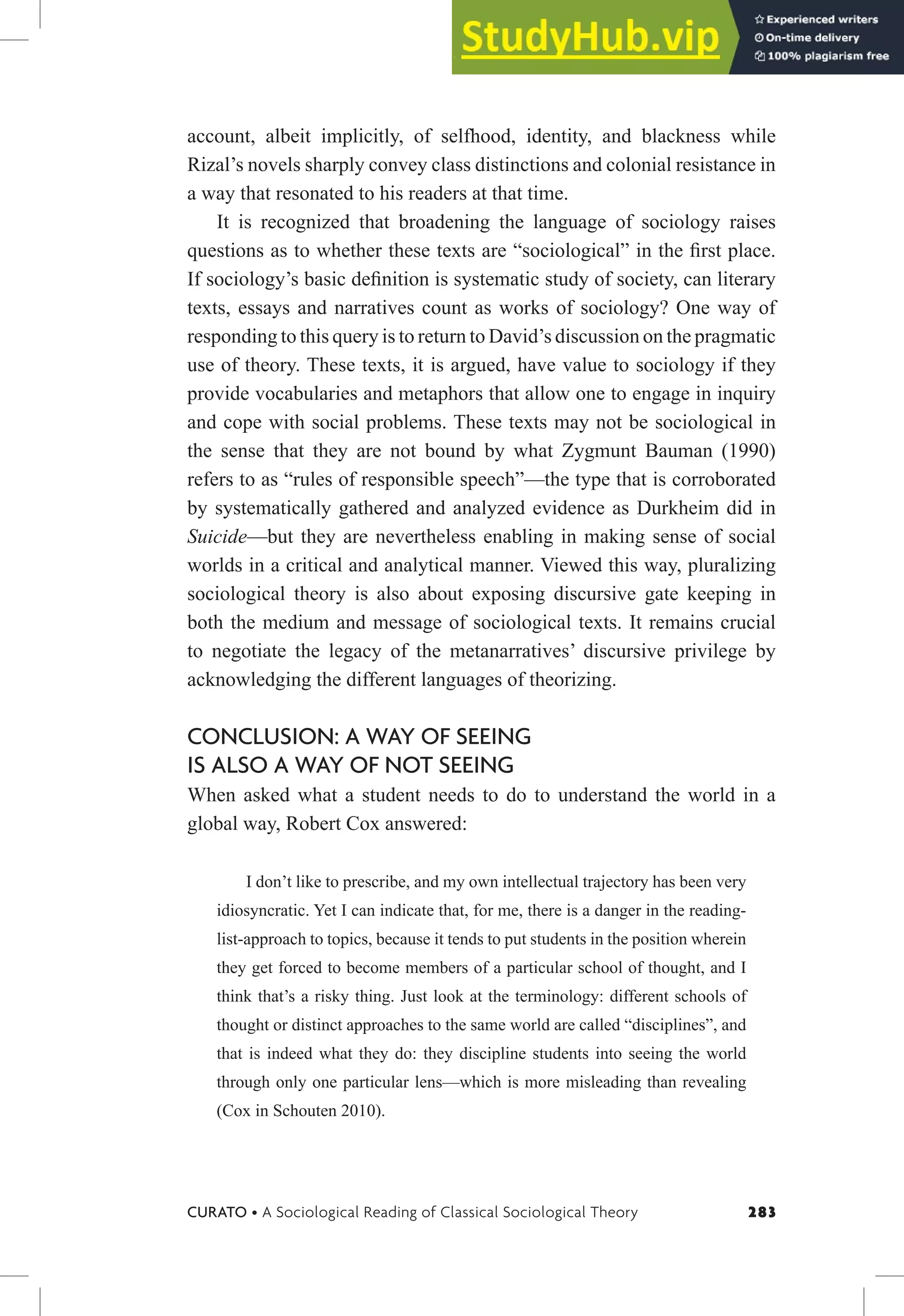 283
CURATO • A Sociological Reading of Classical Sociological Theory
account, albeit implicitly, of selfhood, identity, and blackness while
Rizal’s novels sharply convey class distinctions and colonial resistance in
a way that resonated to his readers at that time.
It is recognized that broadening the language of sociology raises
questions as to whether these texts are “sociological” in the irst place.
If sociology’s basic deinition is systematic study of society, can literary
texts, essays and narratives count as works of sociology? One way of
responding to this query is to return to David’s discussion on the pragmatic
use of theory. These texts, it is argued, have value to sociology if they
provide vocabularies and metaphors that allow one to engage in inquiry
and cope with social problems. These texts may not be sociological in
the sense that they are not bound by what Zygmunt Bauman (1990)
refers to as “rules of responsible speech”—the type that is corroborated
by systematically gathered and analyzed evidence as Durkheim did in
Suicide—but they are nevertheless enabling in making sense of social
worlds in a critical and analytical manner. Viewed this way, pluralizing
sociological theory is also about exposing discursive gate keeping in
both the medium and message of sociological texts. It remains crucial
to negotiate the legacy of the metanarratives’ discursive privilege by
acknowledging the different languages of theorizing.
CONCLUSION: A WAY OF SEEING
IS ALSO A WAY OF NOT SEEING
When asked what a student needs to do to understand the world in a
global way, Robert Cox answered:
I don’t like to prescribe, and my own intellectual trajectory has been very
idiosyncratic. Yet I can indicate that, for me, there is a danger in the reading-
list-approach to topics, because it tends to put students in the position wherein
they get forced to become members of a particular school of thought, and I
think that’s a risky thing. Just look at the terminology: different schools of
thought or distinct approaches to the same world are called “disciplines”, and
that is indeed what they do: they discipline students into seeing the world
through only one particular lens—which is more misleading than revealing
(Cox in Schouten 2010).
 