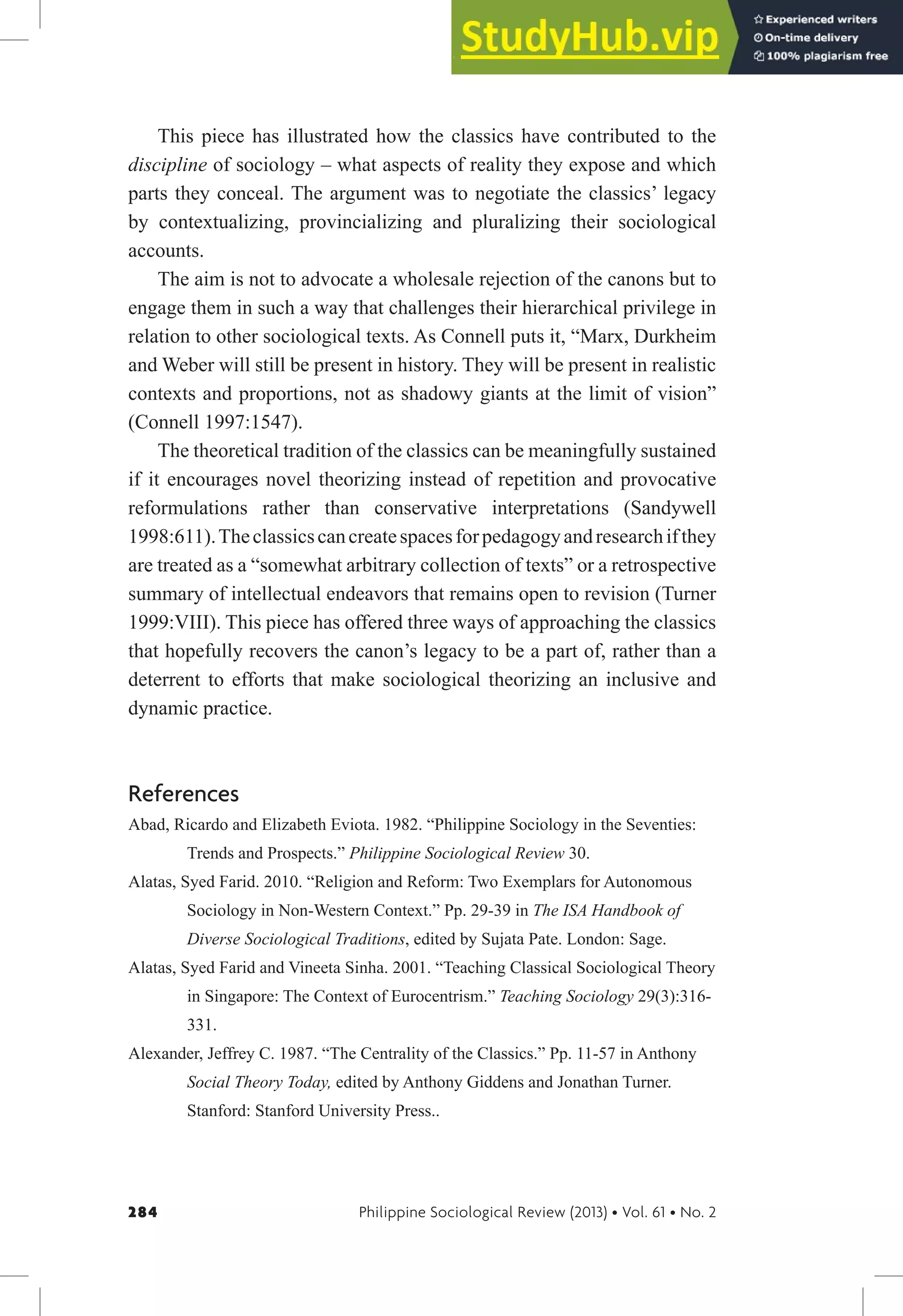 284 Philippine Sociological Review (2013) • Vol. 61 • No. 2
This piece has illustrated how the classics have contributed to the
discipline of sociology – what aspects of reality they expose and which
parts they conceal. The argument was to negotiate the classics’ legacy
by contextualizing, provincializing and pluralizing their sociological
accounts.
The aim is not to advocate a wholesale rejection of the canons but to
engage them in such a way that challenges their hierarchical privilege in
relation to other sociological texts. As Connell puts it, “Marx, Durkheim
and Weber will still be present in history. They will be present in realistic
contexts and proportions, not as shadowy giants at the limit of vision”
(Connell 1997:1547).
The theoretical tradition of the classics can be meaningfully sustained
if it encourages novel theorizing instead of repetition and provocative
reformulations rather than conservative interpretations (Sandywell
1998:611).Theclassicscancreatespacesforpedagogyandresearchifthey
are treated as a “somewhat arbitrary collection of texts” or a retrospective
summary of intellectual endeavors that remains open to revision (Turner
1999:VIII). This piece has offered three ways of approaching the classics
that hopefully recovers the canon’s legacy to be a part of, rather than a
deterrent to efforts that make sociological theorizing an inclusive and
dynamic practice.
References
Abad, Ricardo and Elizabeth Eviota. 1982. “Philippine Sociology in the Seventies:
Trends and Prospects.” Philippine Sociological Review 30.
Alatas, Syed Farid. 2010. “Religion and Reform: Two Exemplars for Autonomous
Sociology in Non-Western Context.” Pp. 29-39 in The ISA Handbook of
Diverse Sociological Traditions, edited by Sujata Pate. London: Sage.
Alatas, Syed Farid and Vineeta Sinha. 2001. “Teaching Classical Sociological Theory
in Singapore: The Context of Eurocentrism.” Teaching Sociology 29(3):316-
331.
Alexander, Jeffrey C. 1987. “The Centrality of the Classics.” Pp. 11-57 in Anthony
Social Theory Today, edited by Anthony Giddens and Jonathan Turner.
Stanford: Stanford University Press..
 