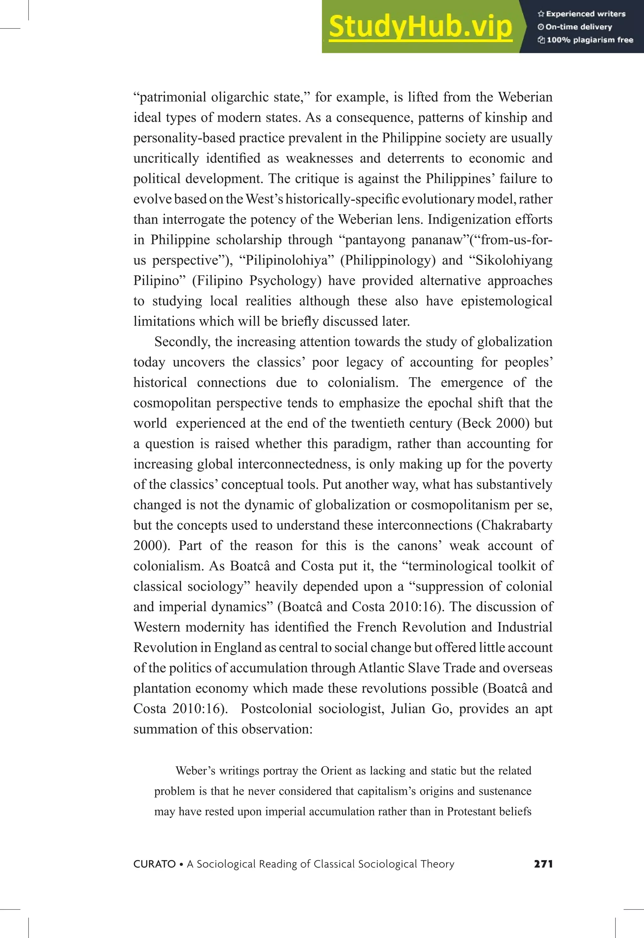 271
CURATO • A Sociological Reading of Classical Sociological Theory
“patrimonial oligarchic state,” for example, is lifted from the Weberian
ideal types of modern states. As a consequence, patterns of kinship and
personality-based practice prevalent in the Philippine society are usually
uncritically identiied as weaknesses and deterrents to economic and
political development. The critique is against the Philippines’ failure to
evolvebasedontheWest’shistorically-speciicevolutionarymodel,rather
than interrogate the potency of the Weberian lens. Indigenization efforts
in Philippine scholarship through “pantayong pananaw”(“from-us-for-
us perspective”), “Pilipinolohiya” (Philippinology) and “Sikolohiyang
Pilipino” (Filipino Psychology) have provided alternative approaches
to studying local realities although these also have epistemological
limitations which will be briely discussed later.
Secondly, the increasing attention towards the study of globalization
today uncovers the classics’ poor legacy of accounting for peoples’
historical connections due to colonialism. The emergence of the
cosmopolitan perspective tends to emphasize the epochal shift that the
world experienced at the end of the twentieth century (Beck 2000) but
a question is raised whether this paradigm, rather than accounting for
increasing global interconnectedness, is only making up for the poverty
of the classics’ conceptual tools. Put another way, what has substantively
changed is not the dynamic of globalization or cosmopolitanism per se,
but the concepts used to understand these interconnections (Chakrabarty
2000). Part of the reason for this is the canons’ weak account of
colonialism. As Boatcâ and Costa put it, the “terminological toolkit of
classical sociology” heavily depended upon a “suppression of colonial
and imperial dynamics” (Boatcâ and Costa 2010:16). The discussion of
Western modernity has identiied the French Revolution and Industrial
Revolution in England as central to social change but offered little account
of the politics of accumulation through Atlantic Slave Trade and overseas
plantation economy which made these revolutions possible (Boatcâ and
Costa 2010:16). Postcolonial sociologist, Julian Go, provides an apt
summation of this observation:
Weber’s writings portray the Orient as lacking and static but the related
problem is that he never considered that capitalism’s origins and sustenance
may have rested upon imperial accumulation rather than in Protestant beliefs
 