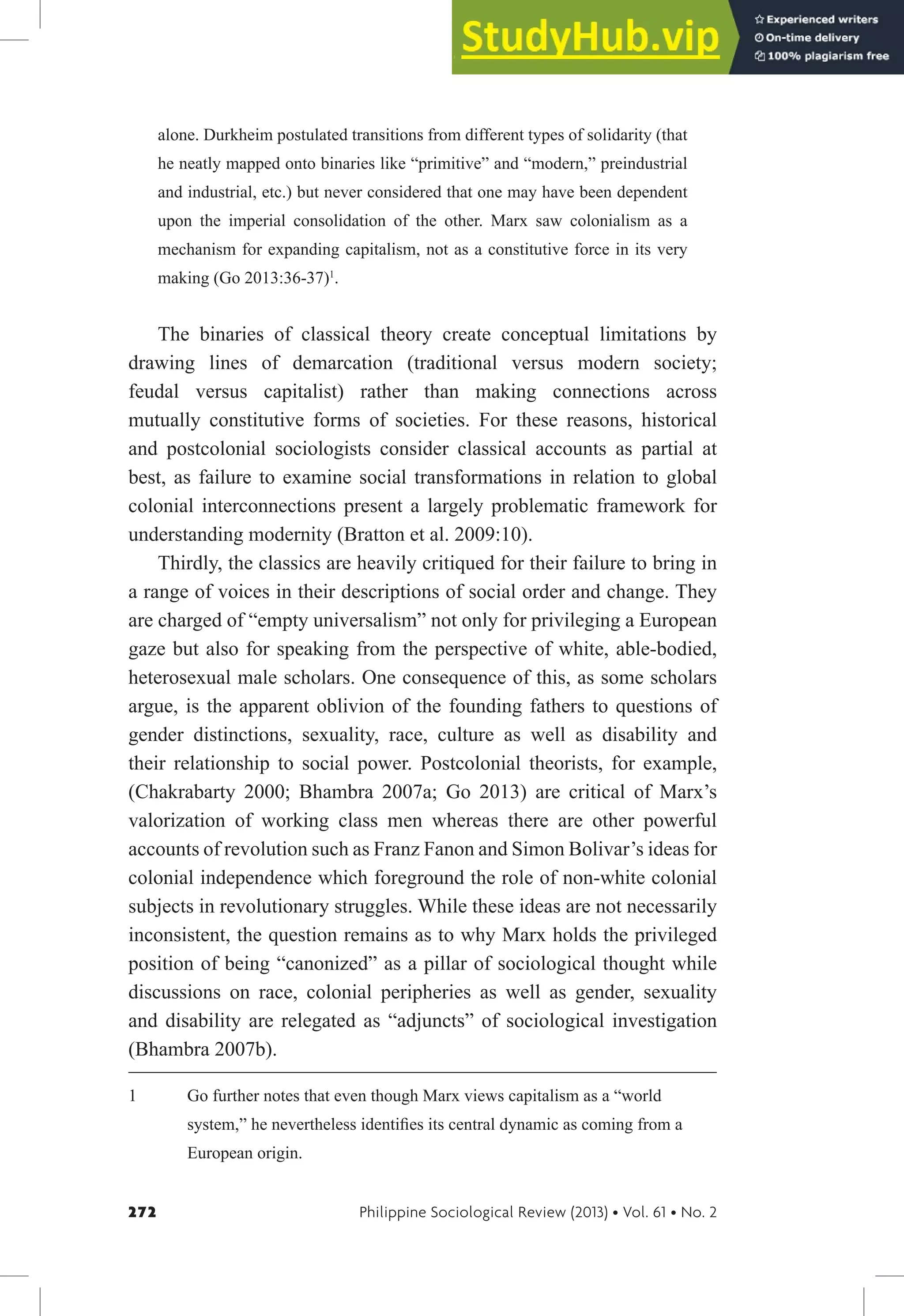 272 Philippine Sociological Review (2013) • Vol. 61 • No. 2
alone. Durkheim postulated transitions from different types of solidarity (that
he neatly mapped onto binaries like “primitive” and “modern,” preindustrial
and industrial, etc.) but never considered that one may have been dependent
upon the imperial consolidation of the other. Marx saw colonialism as a
mechanism for expanding capitalism, not as a constitutive force in its very
making (Go 2013:36-37)1
.
The binaries of classical theory create conceptual limitations by
drawing lines of demarcation (traditional versus modern society;
feudal versus capitalist) rather than making connections across
mutually constitutive forms of societies. For these reasons, historical
and postcolonial sociologists consider classical accounts as partial at
best, as failure to examine social transformations in relation to global
colonial interconnections present a largely problematic framework for
understanding modernity (Bratton et al. 2009:10).
Thirdly, the classics are heavily critiqued for their failure to bring in
a range of voices in their descriptions of social order and change. They
are charged of “empty universalism” not only for privileging a European
gaze but also for speaking from the perspective of white, able-bodied,
heterosexual male scholars. One consequence of this, as some scholars
argue, is the apparent oblivion of the founding fathers to questions of
gender distinctions, sexuality, race, culture as well as disability and
their relationship to social power. Postcolonial theorists, for example,
(Chakrabarty 2000; Bhambra 2007a; Go 2013) are critical of Marx’s
valorization of working class men whereas there are other powerful
accounts of revolution such as Franz Fanon and Simon Bolivar’s ideas for
colonial independence which foreground the role of non-white colonial
subjects in revolutionary struggles. While these ideas are not necessarily
inconsistent, the question remains as to why Marx holds the privileged
position of being “canonized” as a pillar of sociological thought while
discussions on race, colonial peripheries as well as gender, sexuality
and disability are relegated as “adjuncts” of sociological investigation
(Bhambra 2007b).
1 Go further notes that even though Marx views capitalism as a “world
system,” he nevertheless identiies its central dynamic as coming from a
European origin.
 