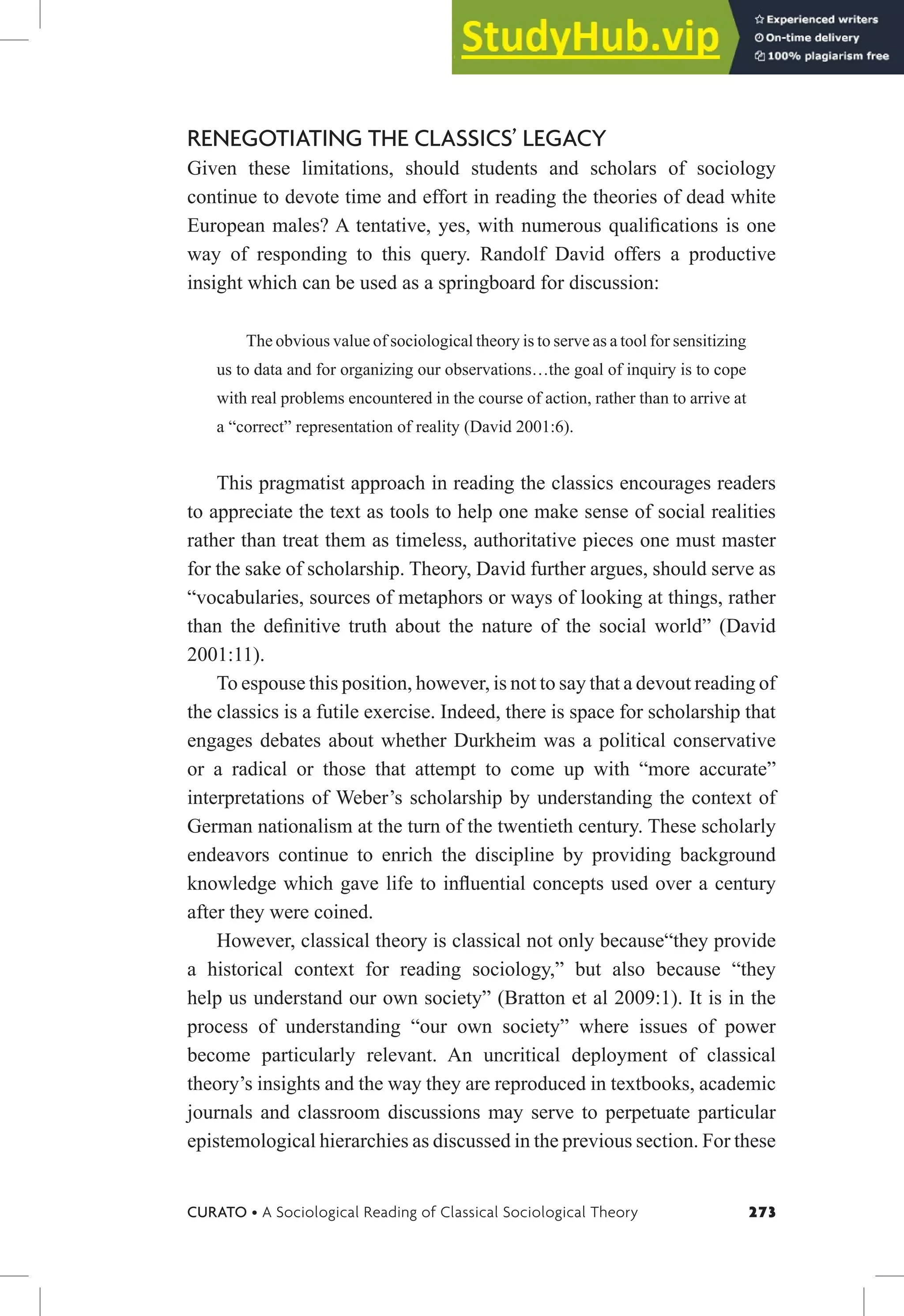 273
CURATO • A Sociological Reading of Classical Sociological Theory
RENEGOTIATING THE CLASSICS’ LEGACY
Given these limitations, should students and scholars of sociology
continue to devote time and effort in reading the theories of dead white
European males? A tentative, yes, with numerous qualiications is one
way of responding to this query. Randolf David offers a productive
insight which can be used as a springboard for discussion:
The obvious value of sociological theory is to serve as a tool for sensitizing
us to data and for organizing our observations…the goal of inquiry is to cope
with real problems encountered in the course of action, rather than to arrive at
a “correct” representation of reality (David 2001:6).
This pragmatist approach in reading the classics encourages readers
to appreciate the text as tools to help one make sense of social realities
rather than treat them as timeless, authoritative pieces one must master
for the sake of scholarship. Theory, David further argues, should serve as
“vocabularies, sources of metaphors or ways of looking at things, rather
than the deinitive truth about the nature of the social world” (David
2001:11).
To espouse this position, however, is not to say that a devout reading of
the classics is a futile exercise. Indeed, there is space for scholarship that
engages debates about whether Durkheim was a political conservative
or a radical or those that attempt to come up with “more accurate”
interpretations of Weber’s scholarship by understanding the context of
German nationalism at the turn of the twentieth century. These scholarly
endeavors continue to enrich the discipline by providing background
knowledge which gave life to inluential concepts used over a century
after they were coined.
However, classical theory is classical not only because“they provide
a historical context for reading sociology,” but also because “they
help us understand our own society” (Bratton et al 2009:1). It is in the
process of understanding “our own society” where issues of power
become particularly relevant. An uncritical deployment of classical
theory’s insights and the way they are reproduced in textbooks, academic
journals and classroom discussions may serve to perpetuate particular
epistemological hierarchies as discussed in the previous section. For these
 
