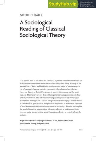 265
Philippine Sociological Review (2013) • Vol. 61 • pp. 265-288
NICOLE CURATO
A Sociological
Reading of Classical
Sociological Theory
“Do we still need to talk about the classics?” is perhaps one of the most basic yet
dificult questions students and scholars of sociology face today. Mastery of the
work of Marx, Weber and Durkheim remains to be a badge of membership—a
rite of passage to become part of a community of professional sociologists.
However, theory, as Robert Cox argues, is always for someone and for some
purpose. Theories are always derived from particular standpoints and privilege
certain perspectives. This article aims to unpack the classics’ epistemological
assumptions and argue for a critical renegotiation of their legacy. There is a need
to contextualize, provincialize, and pluralize the classics to make them cognizant
of non-Western and non-masculine accounts of modernity. The aim is to explore
the possibilities of an approach that allows sociologists to make connections
between social worlds without using European modernity as central referent for
analysis.
Keywords: classical sociological theory, Marx, Weber, Durkheim,
post-colonial theory, indigenization
 