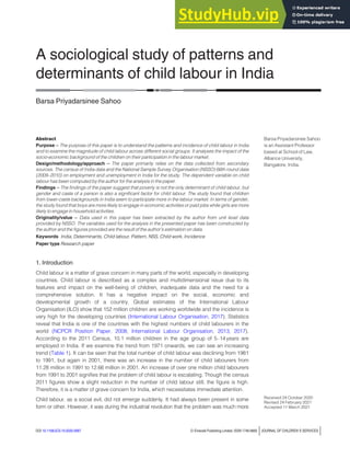 A sociological study of patterns and
determinants of child labour in India
Barsa Priyadarsinee Sahoo
Abstract
Purpose – The purpose of this paper is to understand the patterns and incidence of child labour in India
and to examine the magnitude of child labour across different social groups. It analyses the impact of the
socio-economic background of the children on their participation in the labour market.
Design/methodology/approach – The paper primarily relies on the data collected from secondary
sources. The census of India data and the National Sample Survey Organisation (NSSO) 66th round data
(2009–2010) on employment and unemployment in India for the study. The dependent variable on child
labour has been computed by the author for the analysis in the paper.
Findings – The findings of the paper suggest that poverty is not the only determinant of child labour, but
gender and caste of a person is also a significant factor for child labour. The study found that children
from lower-caste backgrounds in India seem to participate more in the labour market. In terms of gender,
the study found that boys are more likely to engage in economic activities or paid jobs while girls are more
likely to engage in household activities.
Originality/value – Data used in this paper has been extracted by the author from unit level data
provided by NSSO. The variables used for the analysis in the presented paper has been constructed by
the author and the figures provided are the result of the author’s estimation on data.
Keywords India, Determinants, Child labour, Pattern, NSS, Child work, Incidence
Paper type Research paper
1. Introduction
Child labour is a matter of grave concern in many parts of the world, especially in developing
countries. Child labour is described as a complex and multidimensional issue due to its
features and impact on the well-being of children, inadequate data and the need for a
comprehensive solution. It has a negative impact on the social, economic and
developmental growth of a country. Global estimates of the International Labour
Organisation (ILO) show that 152 million children are working worldwide and the incidence is
very high for the developing countries (International Labour Organisation, 2017). Statistics
reveal that India is one of the countries with the highest numbers of child labourers in the
world (NCPCR Position Paper, 2008; International Labour Organisation, 2013, 2017).
According to the 2011 Census, 10.1 million children in the age group of 5–14years are
employed in India. If we examine the trend from 1971 onwards, we can see an increasing
trend (Table 1). It can be seen that the total number of child labour was declining from 1981
to 1991, but again in 2001, there was an increase in the number of child labourers from
11.28 million in 1991 to 12.66 million in 2001. An increase of over one million child labourers
from 1991 to 2001 signifies that the problem of child labour is escalating. Though the census
2011 figures show a slight reduction in the number of child labour still, the figure is high.
Therefore, it is a matter of grave concern for India, which necessitates immediate attention.
Child labour, as a social evil, did not emerge suddenly. It had always been present in some
form or other. However, it was during the industrial revolution that the problem was much more
Barsa Priyadarsinee Sahoo
is an Assistant Professor
based at School of Law,
Alliance University,
Bangalore, India.
Received 24 October 2020
Revised 24 February 2021
Accepted 11 March 2021
DOI 10.1108/JCS-10-2020-0067 © Emerald Publishing Limited, ISSN 1746-6660 jJOURNAL OF CHILDREN’S SERVICES j
 