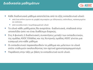 Διαδικασία μαθημάτων
 Κάθε διαδικτυακό μάθημα αποτελείται από το εξής εκπαιδευτικό υλικό:
 από ένα online course σε μορφή σεμιναρίου με ελληνικούς υπότιτλους, κατανεμημένο
σε ενότητες
 από συνοδευτικό / συμπληρωματικό υλικό
 Το υλικό κάθε μαθήματος θα αναρτάται διαδικτυακά, σταδιακά στην
ιστοσελίδα ώστε να είναι διαθέσιμο διαρκώς.
 Στις 4 φυσικές ή διαδικτυακές συναντήσεις μεταξύ των εκπαιδευτικών,
της ομάδας ASOC Ελλάδας και της Κεντρικής ομάδας ASOC γίνεται μια
εισαγωγή στο κάθε μάθημα
 Οι εκπαιδευτικοί παρακολουθούν το μάθημα και μελετουν το υλικό
οπότε επιθυμούν ακολουθώντας τον σχετικό χρονοπρογραμματισμό.
 Παράδοση στην τάξη με βάση το εκπαιδευτικό αυτό υλικό.
 