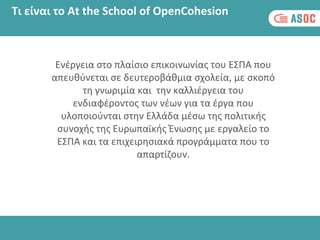 Τι είναι το At the School of OpenCohesion
Eνέργεια στο πλαίσιο επικοινωνίας του ΕΣΠΑ που
απευθύνεται σε δευτεροβάθμια σχολεία, με σκοπό
τη γνωριμία και την καλλιέργεια του
ενδιαφέροντος των νέων για τα έργα που
υλοποιούνται στην Ελλάδα μέσω της πολιτικής
συνοχής της Ευρωπαϊκής Ένωσης με εργαλείο το
ΕΣΠΑ και τα επιχειρησιακά προγράμματα που το
απαρτίζουν.
 