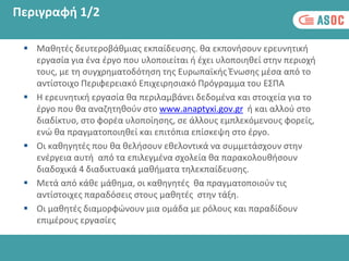 Περιγραφή 1/2
 Μαθητές δευτεροβάθμιας εκπαίδευσης. θα εκπονήσουν ερευνητική
εργασία για ένα έργο που υλοποιείται ή έχει υλοποιηθεί στην περιοχή
τους, με τη συγχρηματοδότηση της Ευρωπαϊκής Ένωσης μέσα από το
αντίστοιχο Περιφερειακό Επιχειρησιακό Πρόγραμμα του ΕΣΠΑ
 Η ερευνητική εργασία θα περιλαμβάνει δεδομένα και στοιχεία για το
έργο που θα αναζητηθούν στο www.anaptyxi.gov.gr ή και αλλού στο
διαδίκτυο, στο φορέα υλοποίησης, σε άλλους εμπλεκόμενους φορείς,
ενώ θα πραγματοποιηθεί και επιτόπια επίσκεψη στο έργο.
 Οι καθηγητές που θα θελήσουν εθελοντικά να συμμετάσχουν στην
ενέργεια αυτή από τα επιλεγμένα σχολεία θα παρακολουθήσουν
διαδοχικά 4 διαδικτυακά μαθήματα τηλεκπαίδευσης.
 Μετά από κάθε μάθημα, οι καθηγητές θα πραγματοποιούν τις
αντίστοιχες παραδόσεις στους μαθητές στην τάξη.
 Οι μαθητές διαμορφώνουν μια ομάδα με ρόλους και παραδίδουν
επιμέρους εργασίες
 